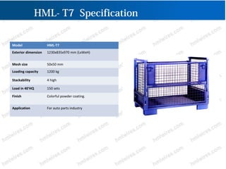 HML- T7 Specification
Model HML-T7
Exterior dimension 1230x835x970 mm (LxWxH)
Mesh size 50x50 mm
Loading capacity 1200 kg
Stackability 4 high
Load in 40'HQ 150 sets
Finish Colorful powder coating.
Application For auto parts industry
 