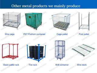 Other metal products we mainly produce
Wire cage PET Prefrom container Cage pallet Post pallet
Stack pallet rack Tire rack Roll container Wire deck
 