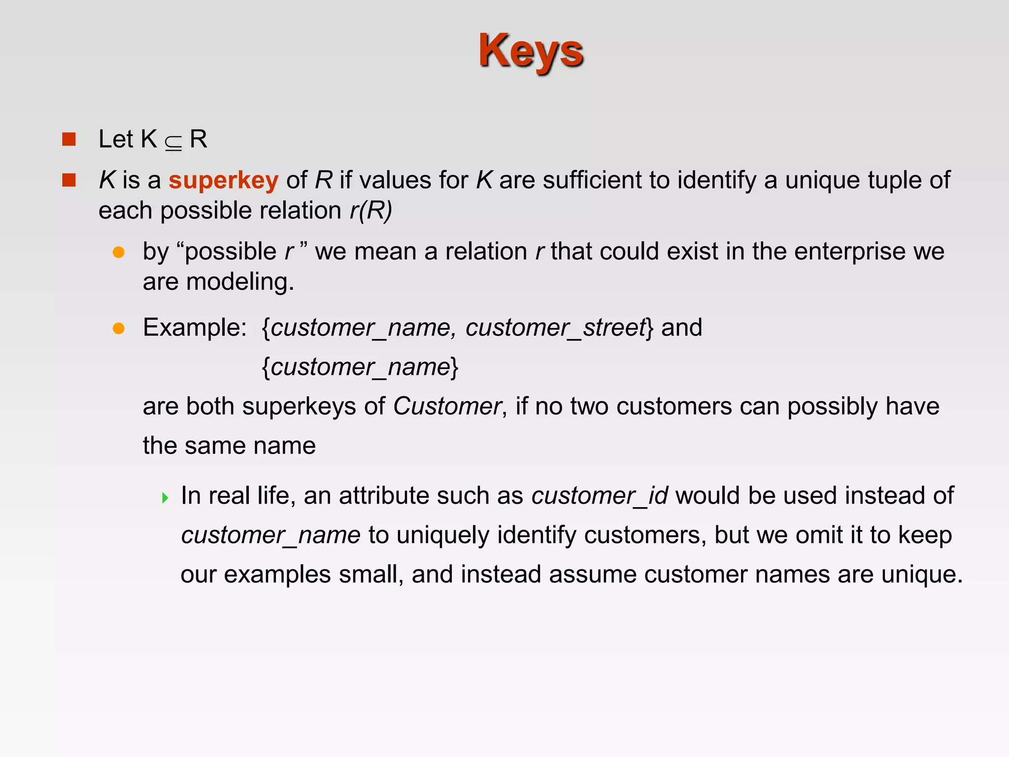 Keys
 Let K  R
 K is a superkey of R if values for K are sufficient to identify a unique tuple of
each possible relation r(R)
 by “possible r ” we mean a relation r that could exist in the enterprise we
are modeling.
 Example: {customer_name, customer_street} and
{customer_name}
are both superkeys of Customer, if no two customers can possibly have
the same name
 In real life, an attribute such as customer_id would be used instead of
customer_name to uniquely identify customers, but we omit it to keep
our examples small, and instead assume customer names are unique.
 