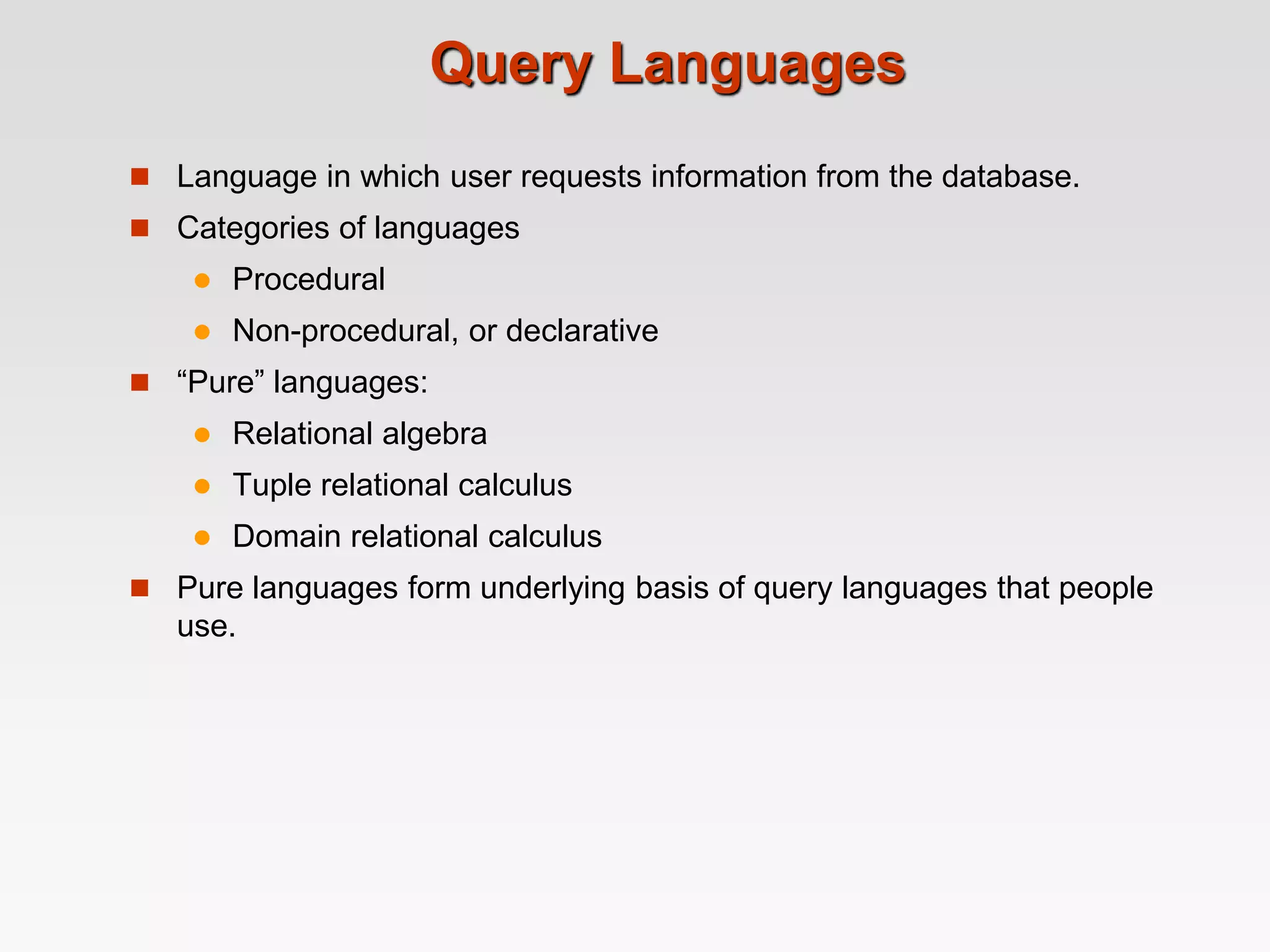 Query Languages
 Language in which user requests information from the database.
 Categories of languages
 Procedural
 Non-procedural, or declarative
 “Pure” languages:
 Relational algebra
 Tuple relational calculus
 Domain relational calculus
 Pure languages form underlying basis of query languages that people
use.
 