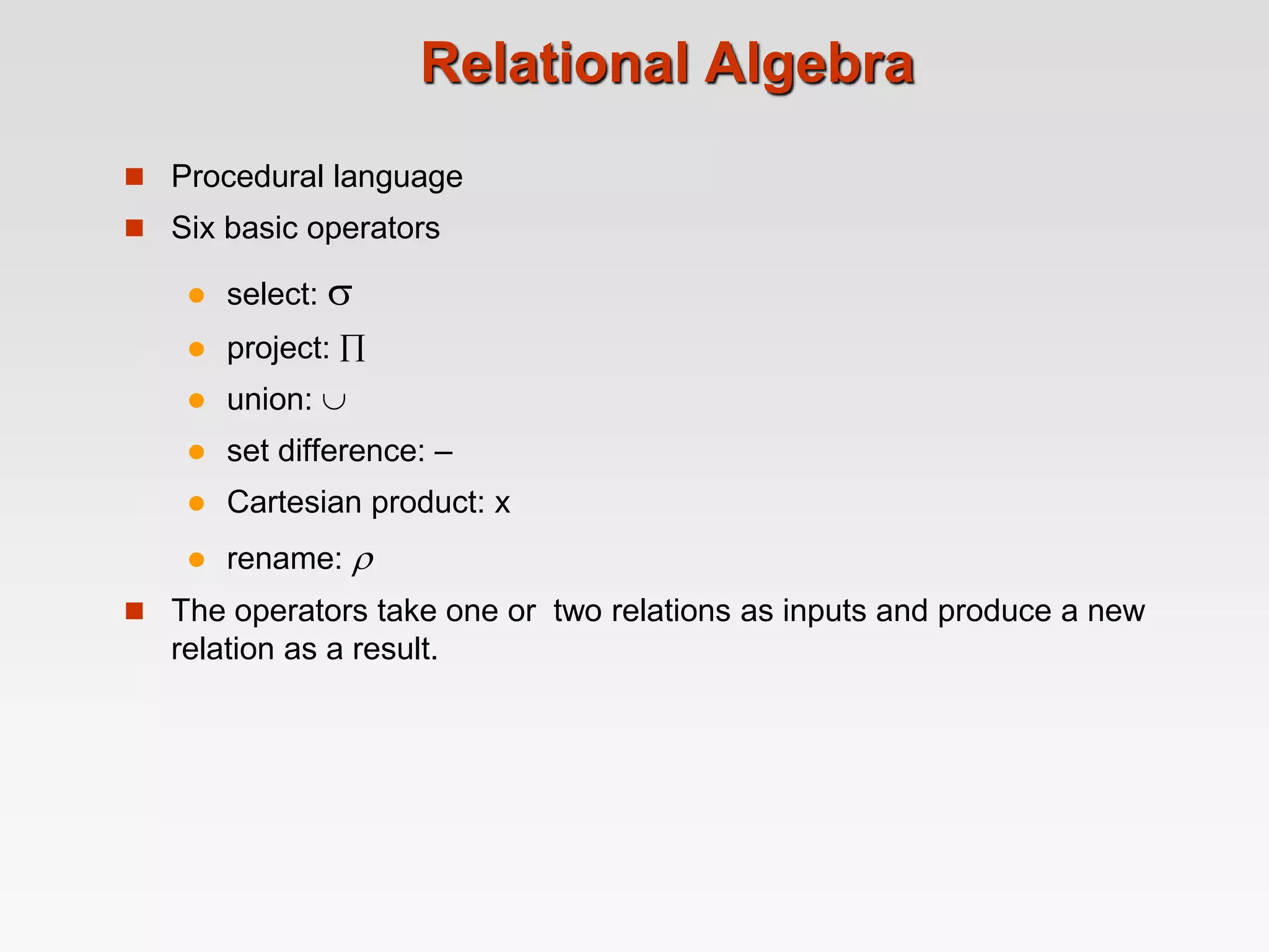Relational Algebra
 Procedural language
 Six basic operators
 select: 
 project: 
 union: 
 set difference: –
 Cartesian product: x
 rename: 
 The operators take one or two relations as inputs and produce a new
relation as a result.
 