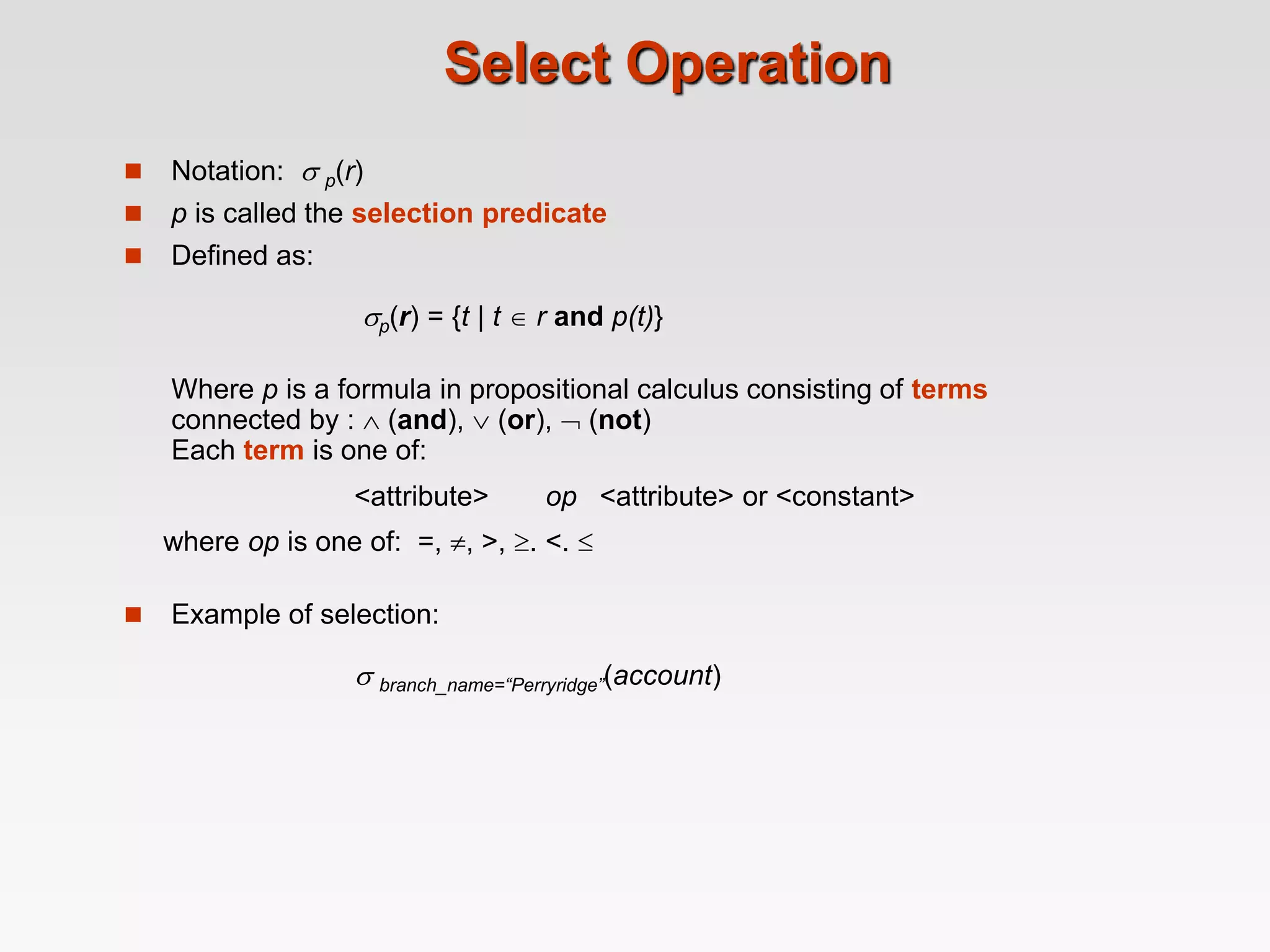 Select Operation
 Notation:  p(r)
 p is called the selection predicate
 Defined as:
p(r) = {t | t  r and p(t)}
Where p is a formula in propositional calculus consisting of terms
connected by :  (and),  (or),  (not)
Each term is one of:
<attribute> op <attribute> or <constant>
where op is one of: =, , >, . <. 
 Example of selection:
 branch_name=“Perryridge”(account)
 
