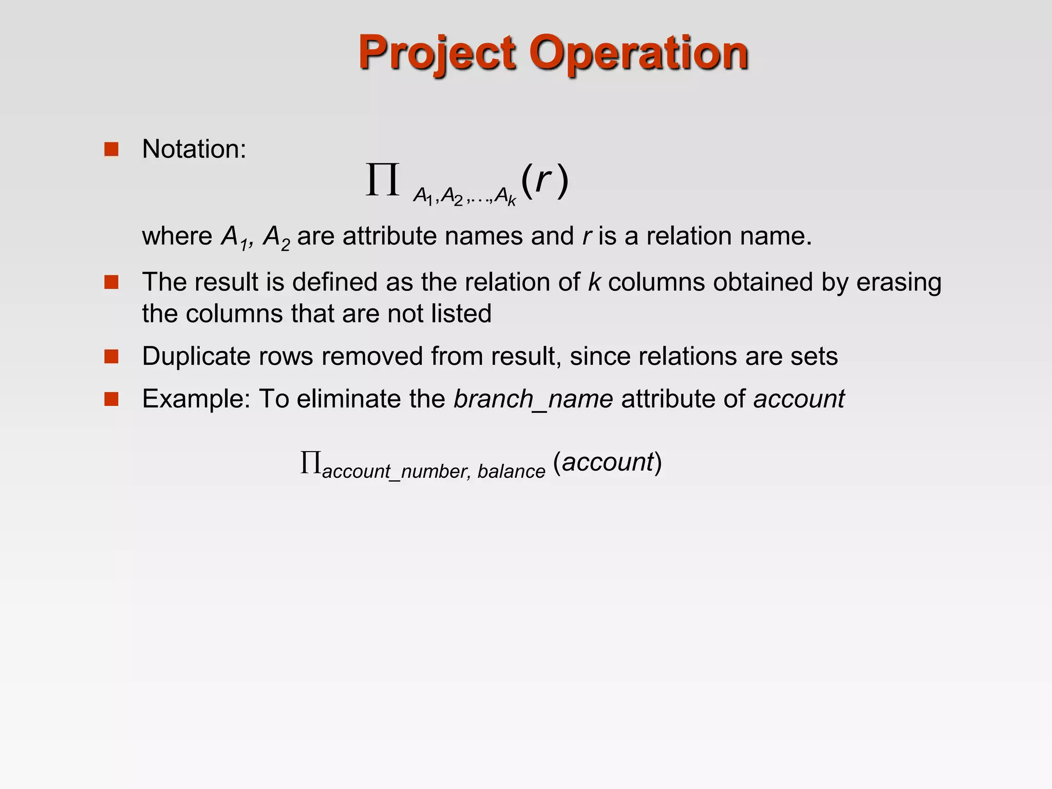 Project Operation
 Notation:
where A1, A2 are attribute names and r is a relation name.
 The result is defined as the relation of k columns obtained by erasing
the columns that are not listed
 Duplicate rows removed from result, since relations are sets
 Example: To eliminate the branch_name attribute of account
account_number, balance (account)
)
(
,
,
, 2
1
r
k
A
A
A 

 