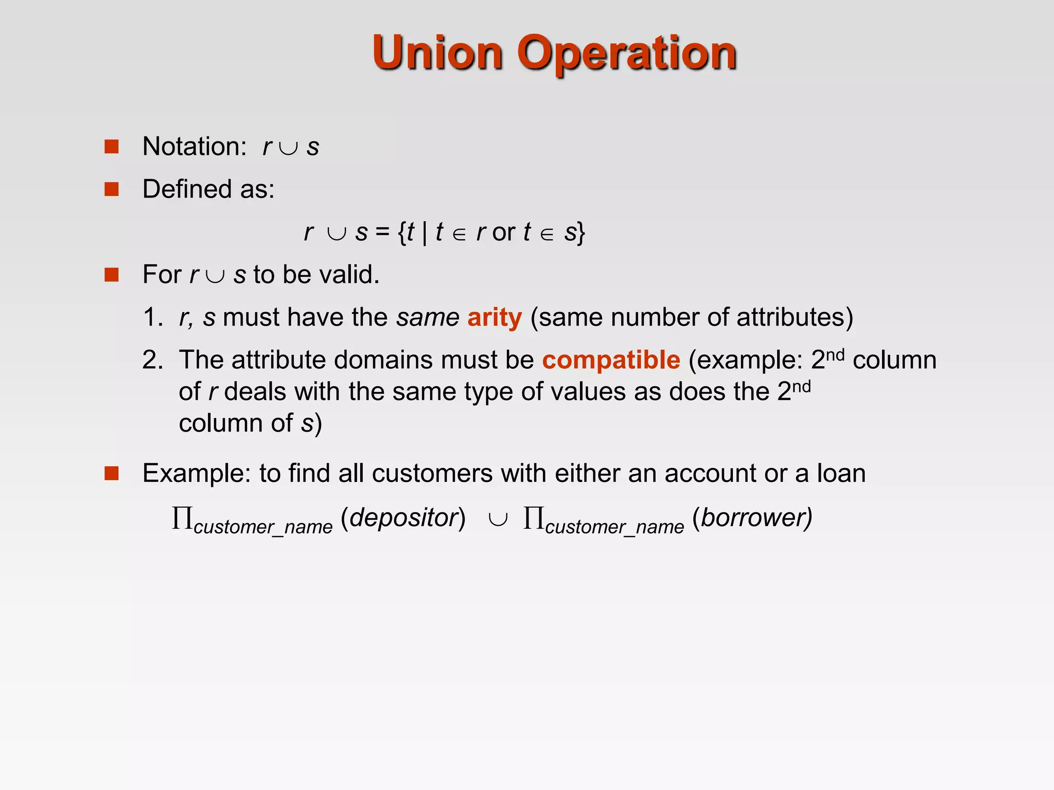 Union Operation
 Notation: r  s
 Defined as:
r  s = {t | t  r or t  s}
 For r  s to be valid.
1. r, s must have the same arity (same number of attributes)
2. The attribute domains must be compatible (example: 2nd column
of r deals with the same type of values as does the 2nd
column of s)
 Example: to find all customers with either an account or a loan
customer_name (depositor)  customer_name (borrower)
 
