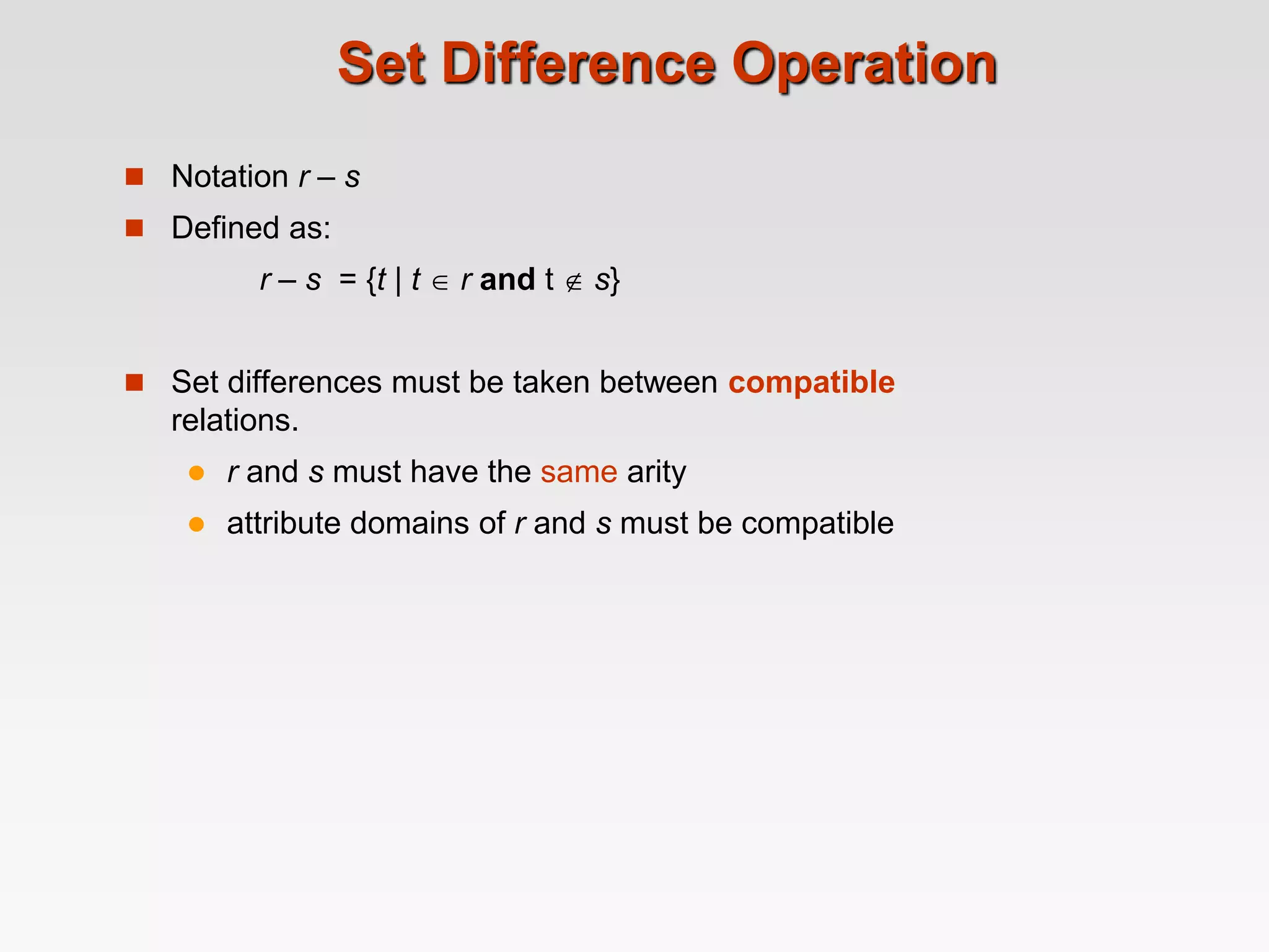 Set Difference Operation
 Notation r – s
 Defined as:
r – s = {t | t  r and t  s}
 Set differences must be taken between compatible
relations.
 r and s must have the same arity
 attribute domains of r and s must be compatible
 