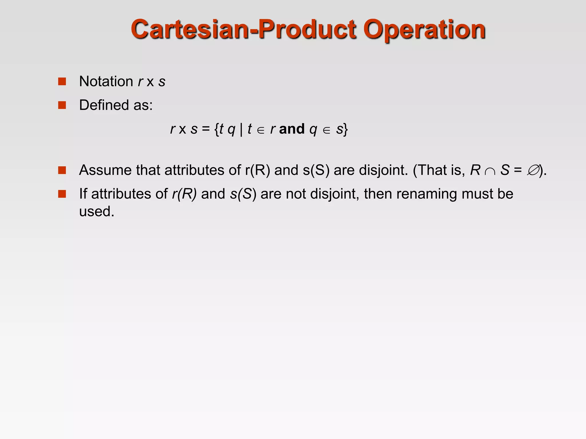 Cartesian-Product Operation
 Notation r x s
 Defined as:
r x s = {t q | t  r and q  s}
 Assume that attributes of r(R) and s(S) are disjoint. (That is, R  S = ).
 If attributes of r(R) and s(S) are not disjoint, then renaming must be
used.
 