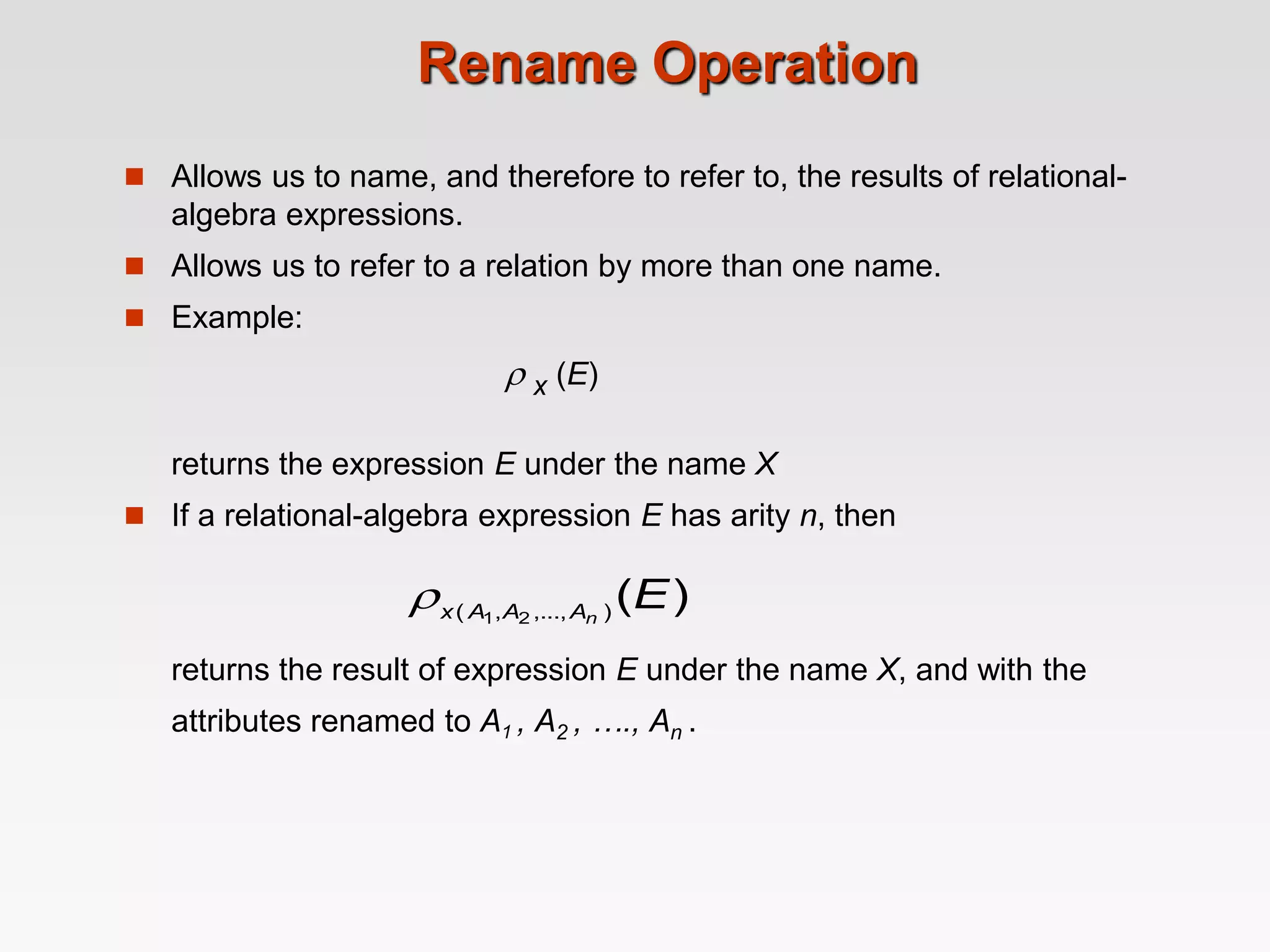 Rename Operation
 Allows us to name, and therefore to refer to, the results of relational-
algebra expressions.
 Allows us to refer to a relation by more than one name.
 Example:
 x (E)
returns the expression E under the name X
 If a relational-algebra expression E has arity n, then
returns the result of expression E under the name X, and with the
attributes renamed to A1 , A2 , …., An .
)
(
)
,...,
,
( 2
1
E
n
A
A
A
x

 