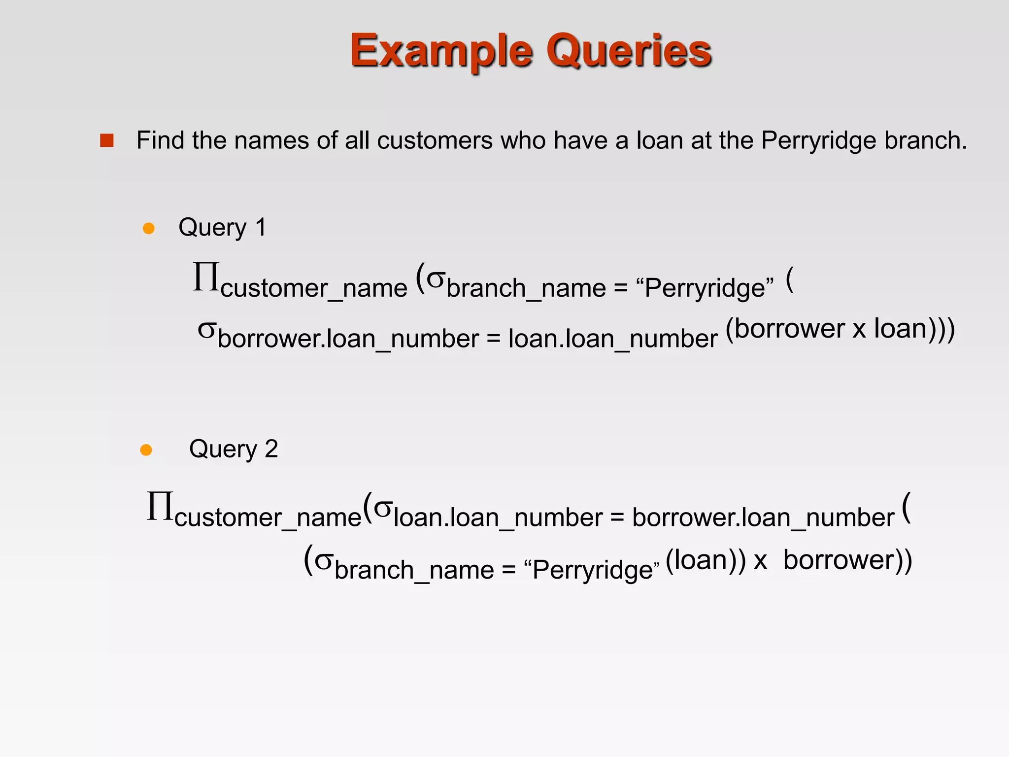 Example Queries
 Find the names of all customers who have a loan at the Perryridge branch.
 Query 2
customer_name(loan.loan_number = borrower.loan_number (
(branch_name = “Perryridge” (loan)) x borrower))
 Query 1
customer_name (branch_name = “Perryridge” (
borrower.loan_number = loan.loan_number (borrower x loan)))
 
