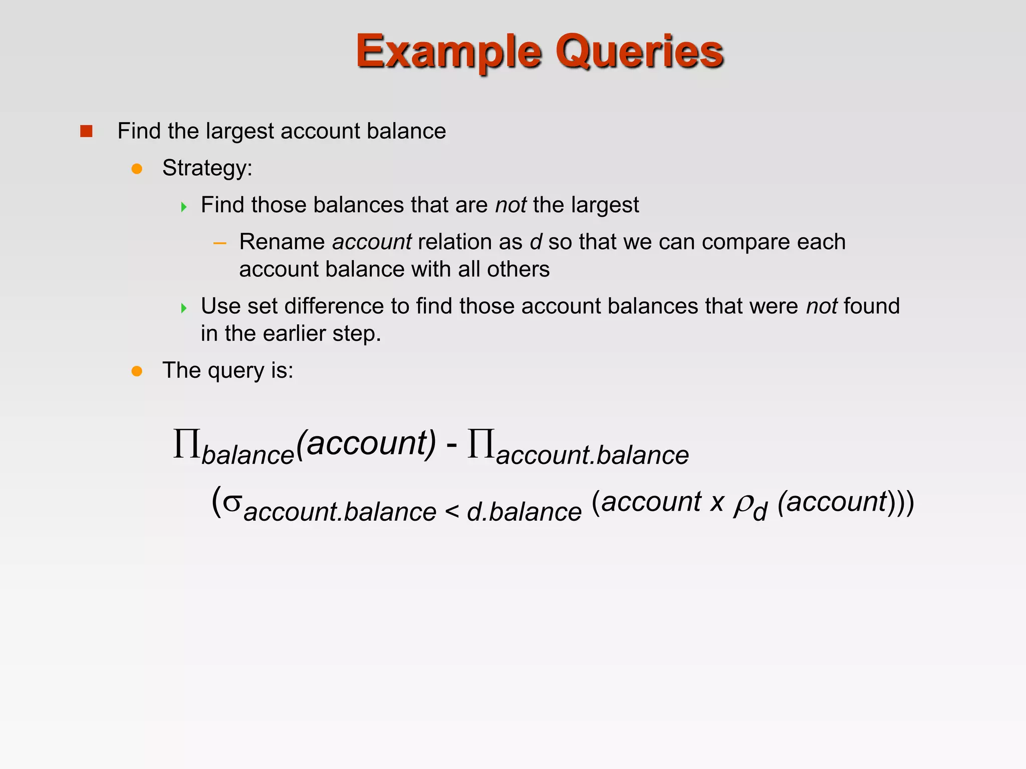 Example Queries
 Find the largest account balance
 Strategy:
 Find those balances that are not the largest
– Rename account relation as d so that we can compare each
account balance with all others
 Use set difference to find those account balances that were not found
in the earlier step.
 The query is:
balance(account) - account.balance
(account.balance < d.balance (account x d (account)))
 