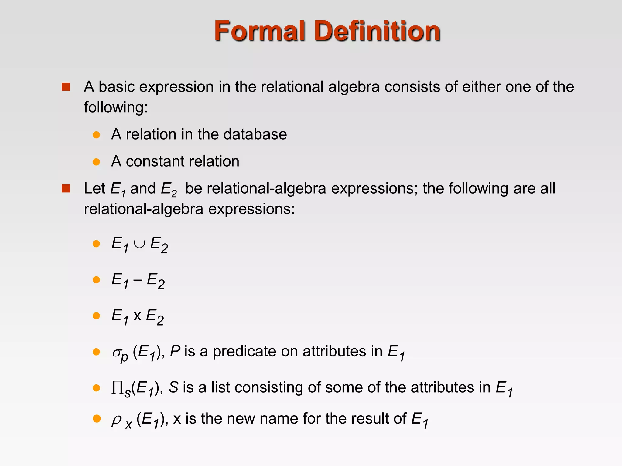 Formal Definition
 A basic expression in the relational algebra consists of either one of the
following:
 A relation in the database
 A constant relation
 Let E1 and E2 be relational-algebra expressions; the following are all
relational-algebra expressions:
 E1  E2
 E1 – E2
 E1 x E2
 p (E1), P is a predicate on attributes in E1
 s(E1), S is a list consisting of some of the attributes in E1
  x (E1), x is the new name for the result of E1
 