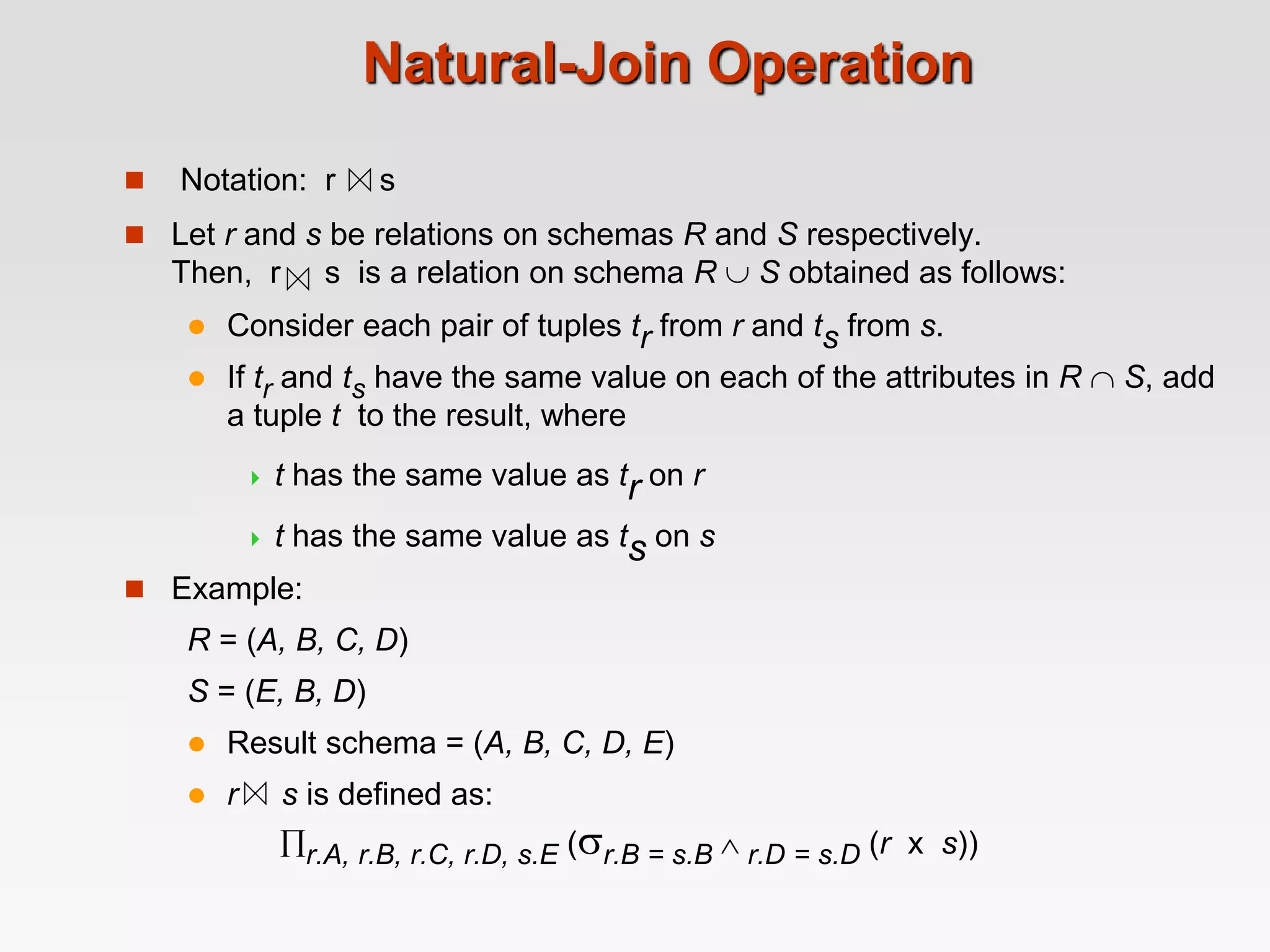  Notation: r s
Natural-Join Operation
 Let r and s be relations on schemas R and S respectively.
Then, r s is a relation on schema R  S obtained as follows:
 Consider each pair of tuples tr from r and ts from s.
 If tr and ts have the same value on each of the attributes in R  S, add
a tuple t to the result, where
 t has the same value as tr on r
 t has the same value as ts on s
 Example:
R = (A, B, C, D)
S = (E, B, D)
 Result schema = (A, B, C, D, E)
 r s is defined as:
r.A, r.B, r.C, r.D, s.E (r.B = s.B  r.D = s.D (r x s))
 