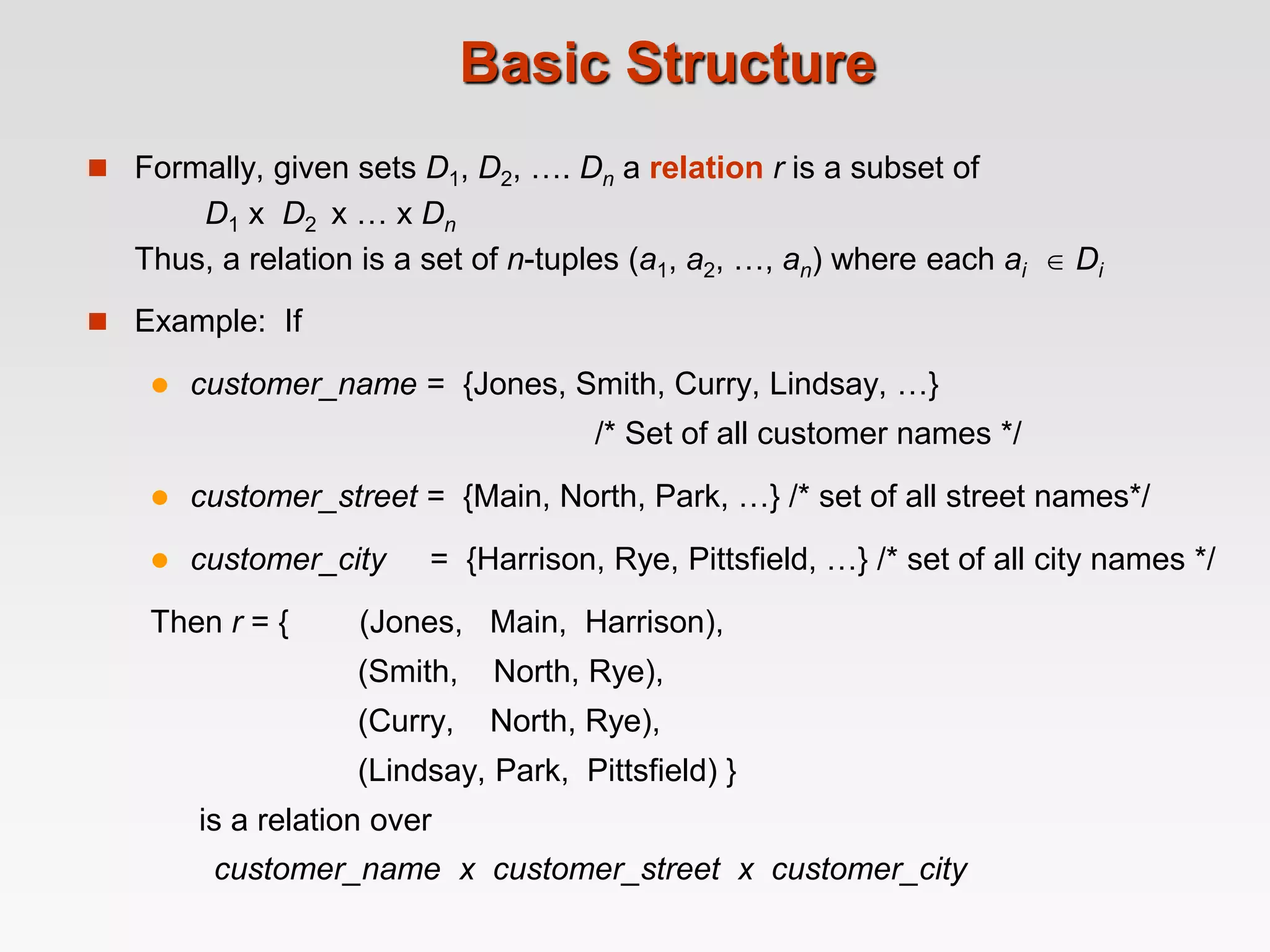 Basic Structure
 Formally, given sets D1, D2, …. Dn a relation r is a subset of
D1 x D2 x … x Dn
Thus, a relation is a set of n-tuples (a1, a2, …, an) where each ai  Di
 Example: If
 customer_name = {Jones, Smith, Curry, Lindsay, …}
/* Set of all customer names */
 customer_street = {Main, North, Park, …} /* set of all street names*/
 customer_city = {Harrison, Rye, Pittsfield, …} /* set of all city names */
Then r = { (Jones, Main, Harrison),
(Smith, North, Rye),
(Curry, North, Rye),
(Lindsay, Park, Pittsfield) }
is a relation over
customer_name x customer_street x customer_city
 
