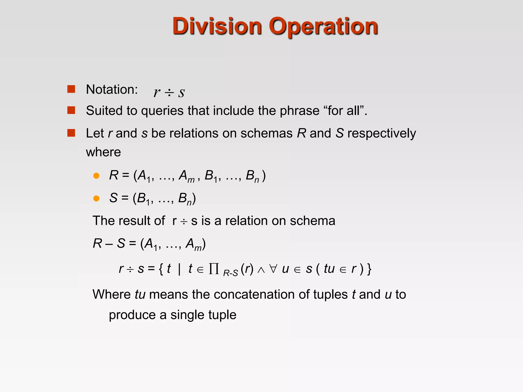 Division Operation
 Notation:
 Suited to queries that include the phrase “for all”.
 Let r and s be relations on schemas R and S respectively
where
 R = (A1, …, Am , B1, …, Bn )
 S = (B1, …, Bn)
The result of r  s is a relation on schema
R – S = (A1, …, Am)
r  s = { t | t   R-S (r)   u  s ( tu  r ) }
Where tu means the concatenation of tuples t and u to
produce a single tuple
r  s
 