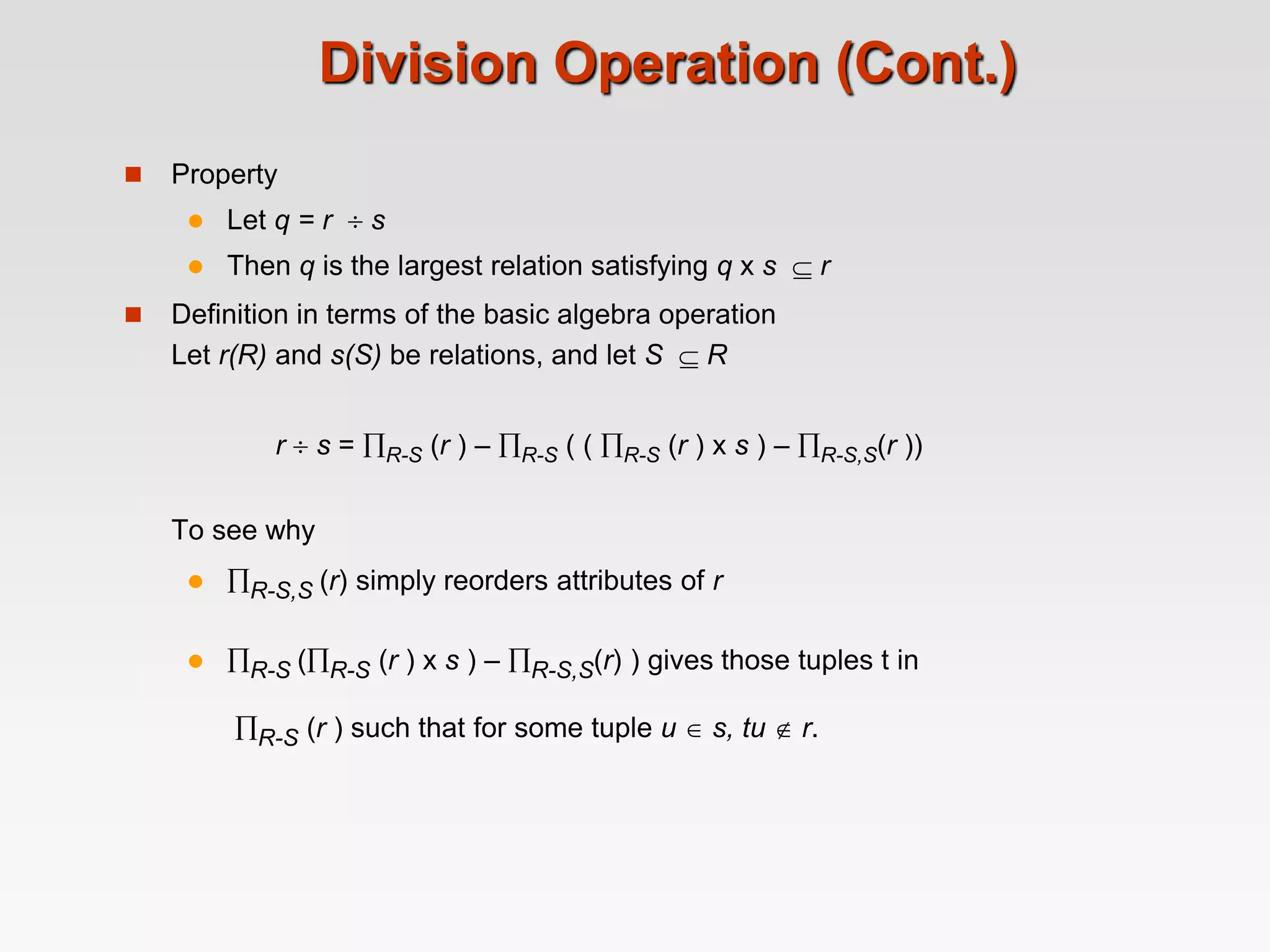 Division Operation (Cont.)
 Property
 Let q = r  s
 Then q is the largest relation satisfying q x s  r
 Definition in terms of the basic algebra operation
Let r(R) and s(S) be relations, and let S  R
r  s = R-S (r ) – R-S ( ( R-S (r ) x s ) – R-S,S(r ))
To see why
 R-S,S (r) simply reorders attributes of r
 R-S (R-S (r ) x s ) – R-S,S(r) ) gives those tuples t in
R-S (r ) such that for some tuple u  s, tu  r.
 