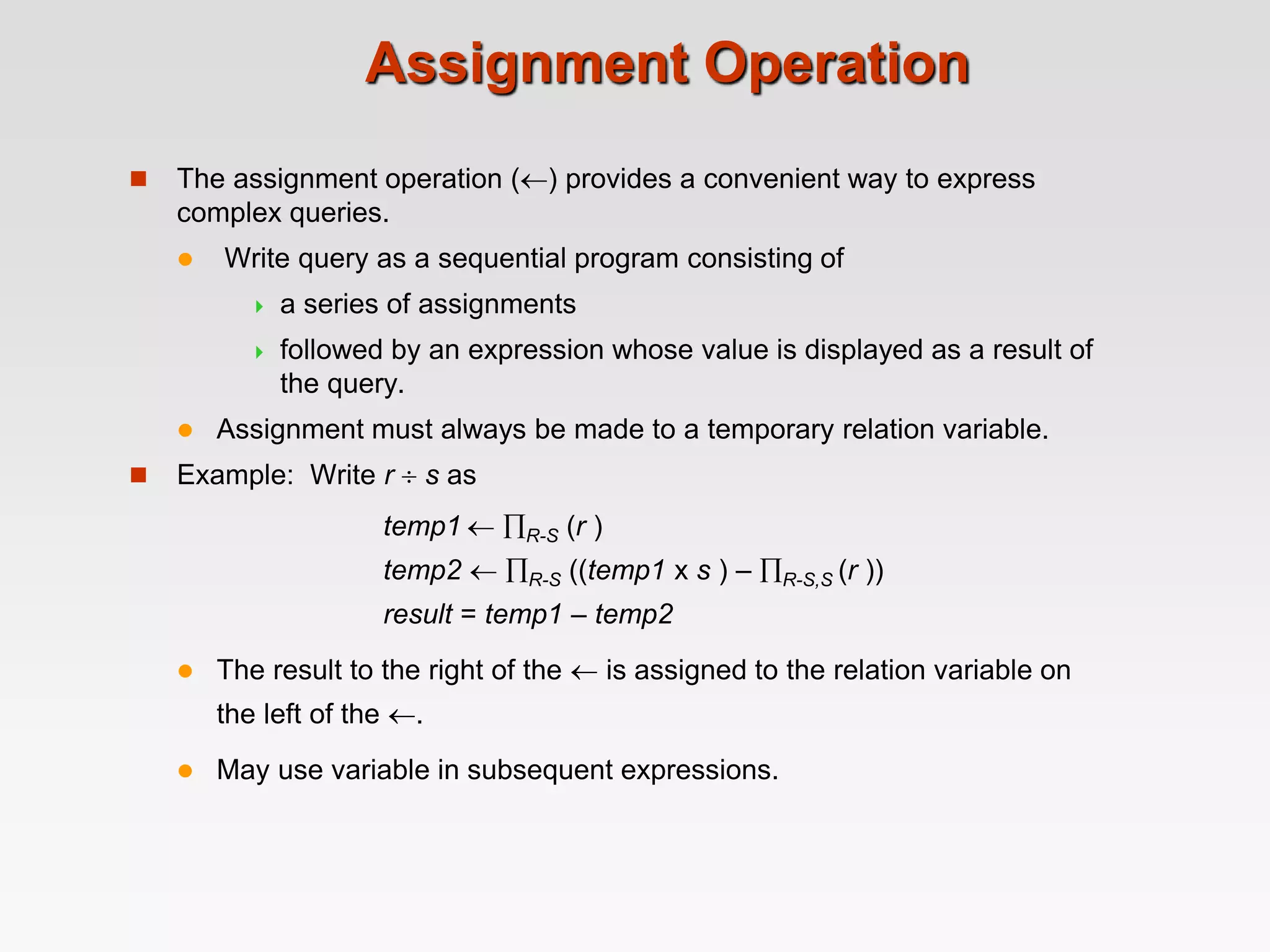 Assignment Operation
 The assignment operation () provides a convenient way to express
complex queries.
 Write query as a sequential program consisting of
 a series of assignments
 followed by an expression whose value is displayed as a result of
the query.
 Assignment must always be made to a temporary relation variable.
 Example: Write r  s as
temp1  R-S (r )
temp2  R-S ((temp1 x s ) – R-S,S (r ))
result = temp1 – temp2
 The result to the right of the  is assigned to the relation variable on
the left of the .
 May use variable in subsequent expressions.
 