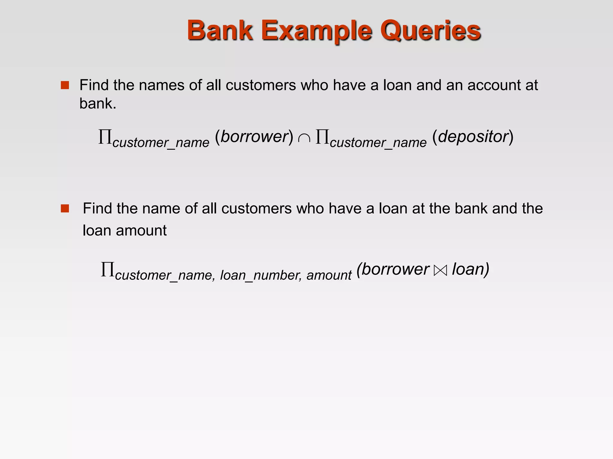 Bank Example Queries
 Find the names of all customers who have a loan and an account at
bank.
customer_name (borrower)  customer_name (depositor)
 Find the name of all customers who have a loan at the bank and the
loan amount
customer_name, loan_number, amount (borrower loan)
 