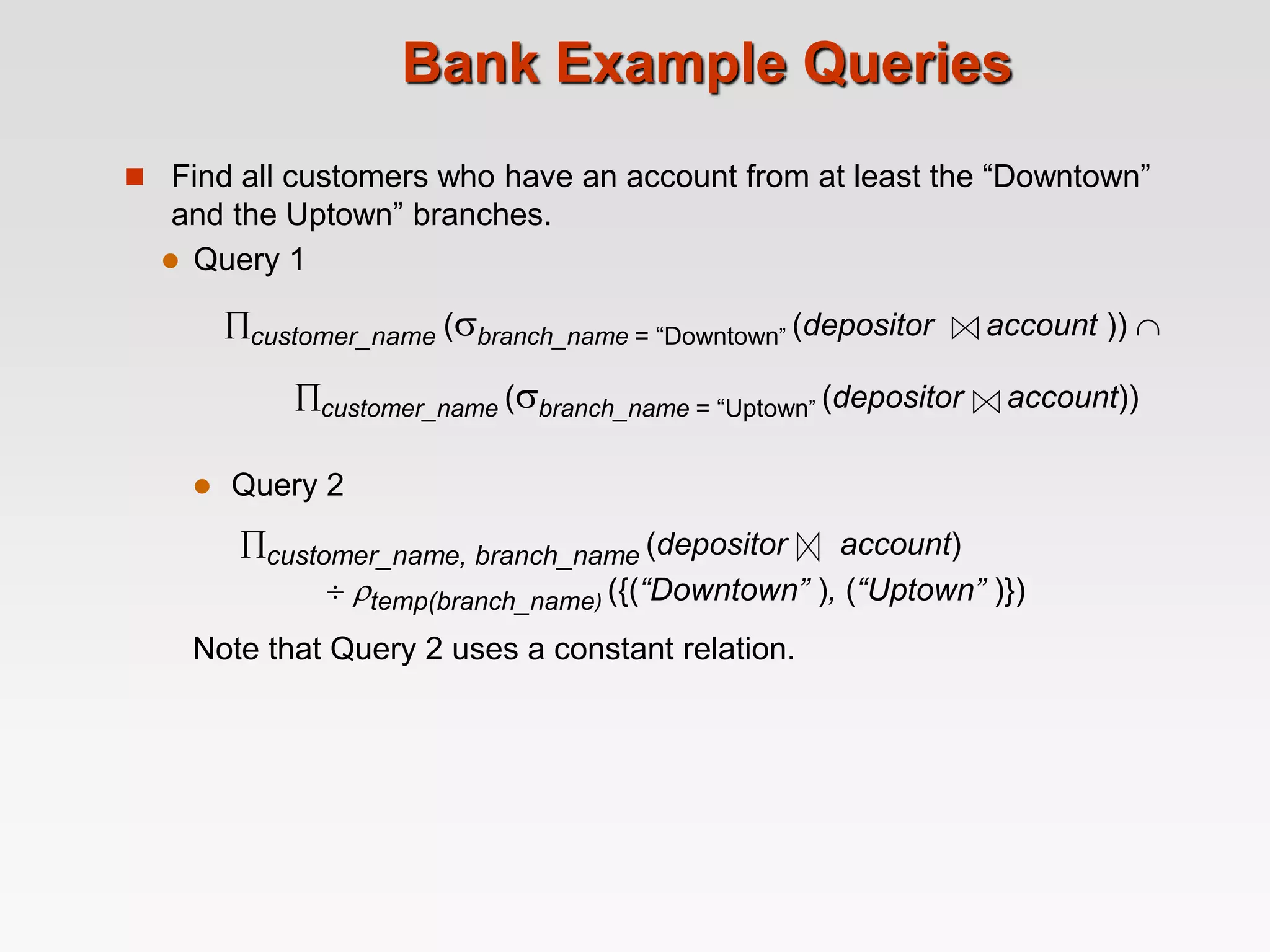  Query 1
customer_name (branch_name = “Downtown” (depositor account )) 
customer_name (branch_name = “Uptown” (depositor account))
 Query 2
customer_name, branch_name (depositor account)
 temp(branch_name) ({(“Downtown” ), (“Uptown” )})
Note that Query 2 uses a constant relation.
Bank Example Queries
 Find all customers who have an account from at least the “Downtown”
and the Uptown” branches.
 