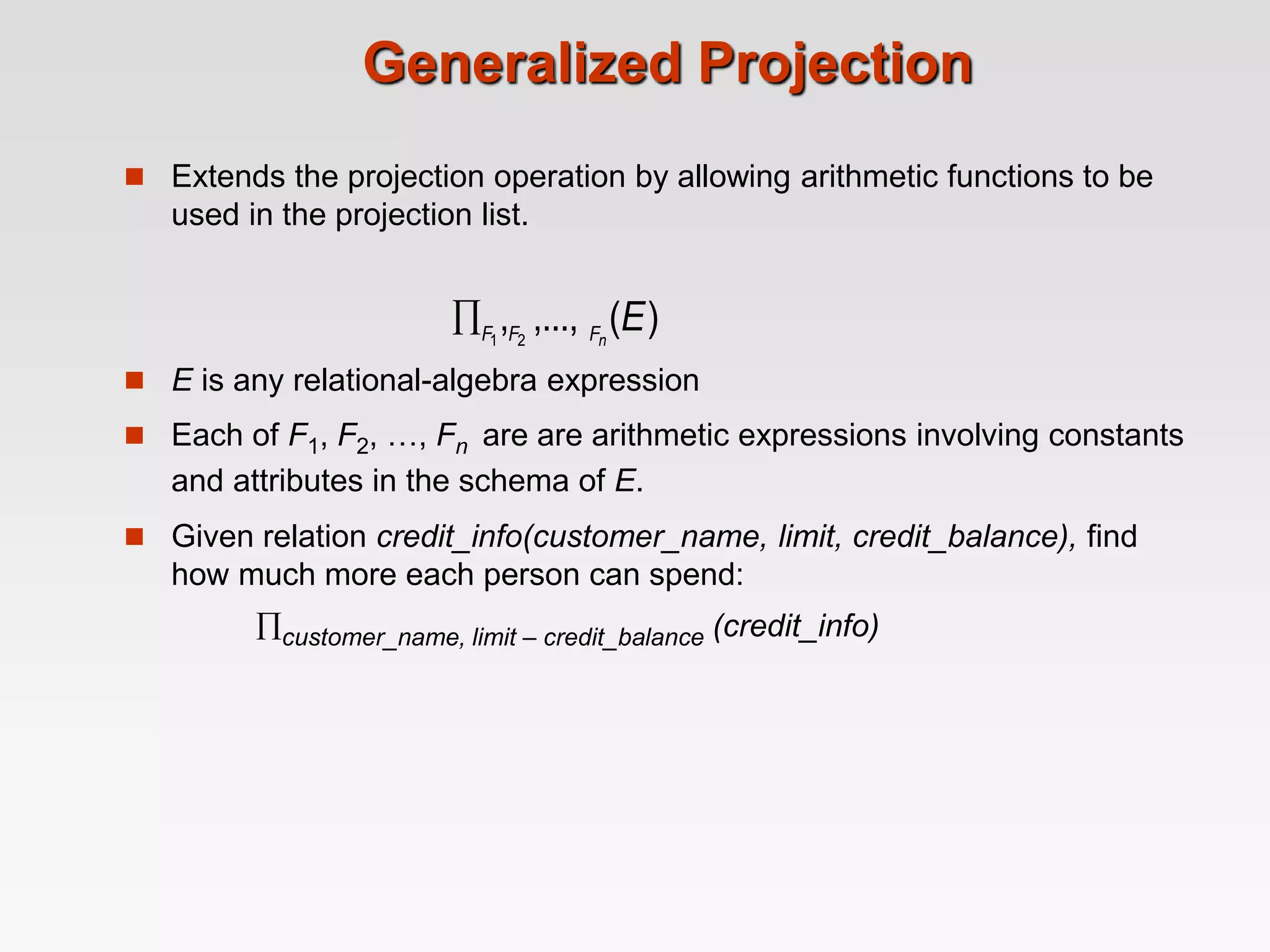 Generalized Projection
 Extends the projection operation by allowing arithmetic functions to be
used in the projection list.
 E is any relational-algebra expression
 Each of F1, F2, …, Fn are are arithmetic expressions involving constants
and attributes in the schema of E.
 Given relation credit_info(customer_name, limit, credit_balance), find
how much more each person can spend:
customer_name, limit – credit_balance (credit_info)
)
(
,...,
, 2
1
E
n
F
F
F

 