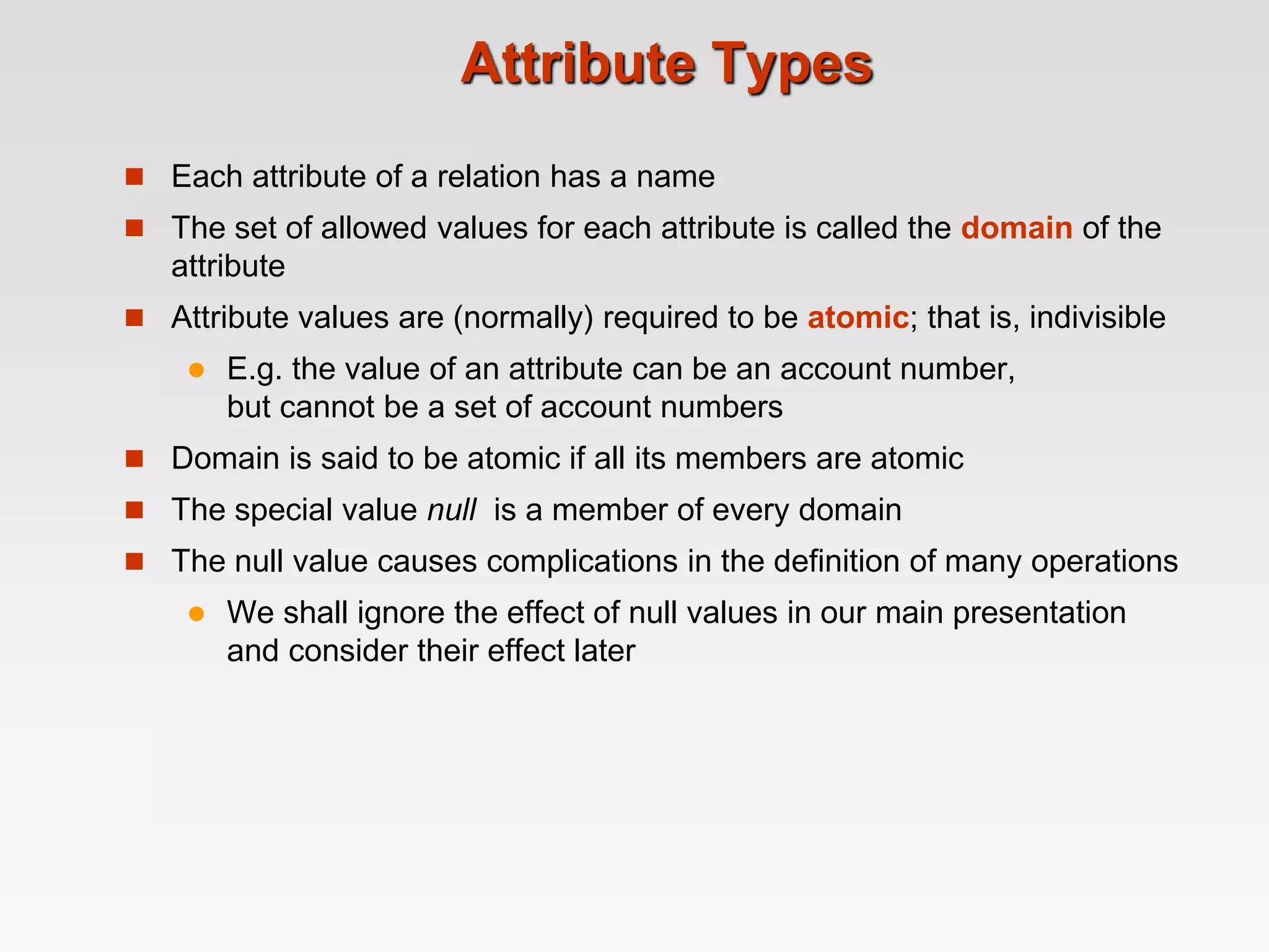 Attribute Types
 Each attribute of a relation has a name
 The set of allowed values for each attribute is called the domain of the
attribute
 Attribute values are (normally) required to be atomic; that is, indivisible
 E.g. the value of an attribute can be an account number,
but cannot be a set of account numbers
 Domain is said to be atomic if all its members are atomic
 The special value null is a member of every domain
 The null value causes complications in the definition of many operations
 We shall ignore the effect of null values in our main presentation
and consider their effect later
 
