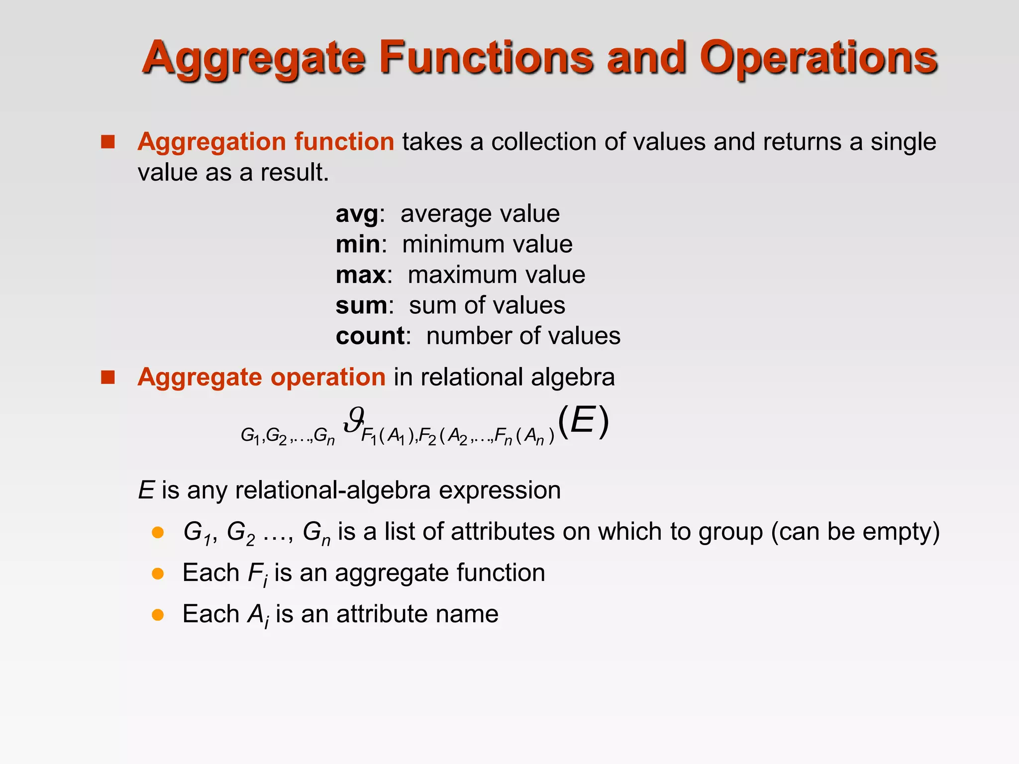 Aggregate Functions and Operations
 Aggregation function takes a collection of values and returns a single
value as a result.
avg: average value
min: minimum value
max: maximum value
sum: sum of values
count: number of values
 Aggregate operation in relational algebra
E is any relational-algebra expression
 G1, G2 …, Gn is a list of attributes on which to group (can be empty)
 Each Fi is an aggregate function
 Each Ai is an attribute name
)
(
)
(
,
,
(
),
(
,
,
, 2
2
1
1
2
1
E
n
n
n A
F
A
F
A
F
G
G
G 
 
 