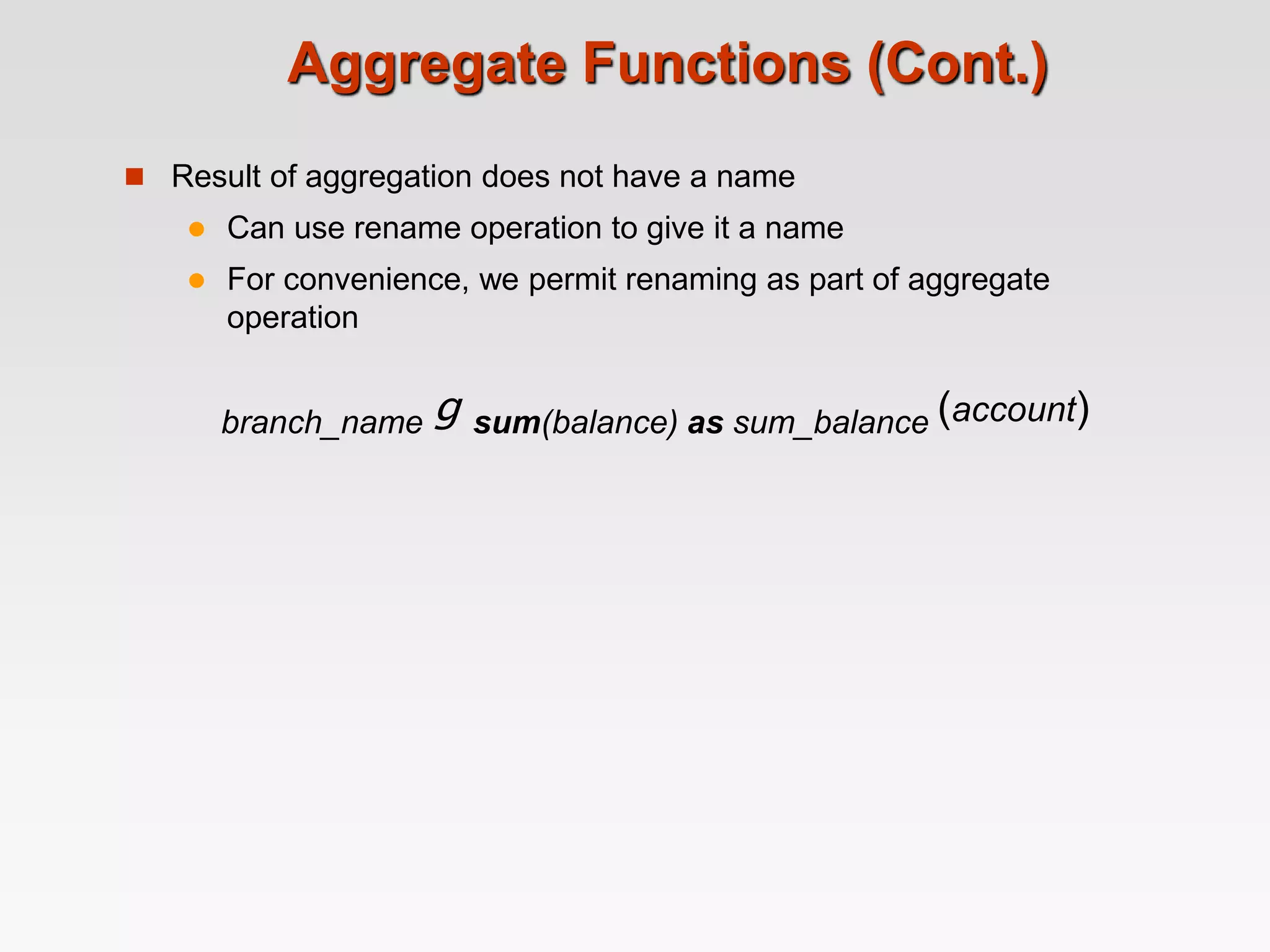 Aggregate Functions (Cont.)
 Result of aggregation does not have a name
 Can use rename operation to give it a name
 For convenience, we permit renaming as part of aggregate
operation
branch_name g sum(balance) as sum_balance (account)
 