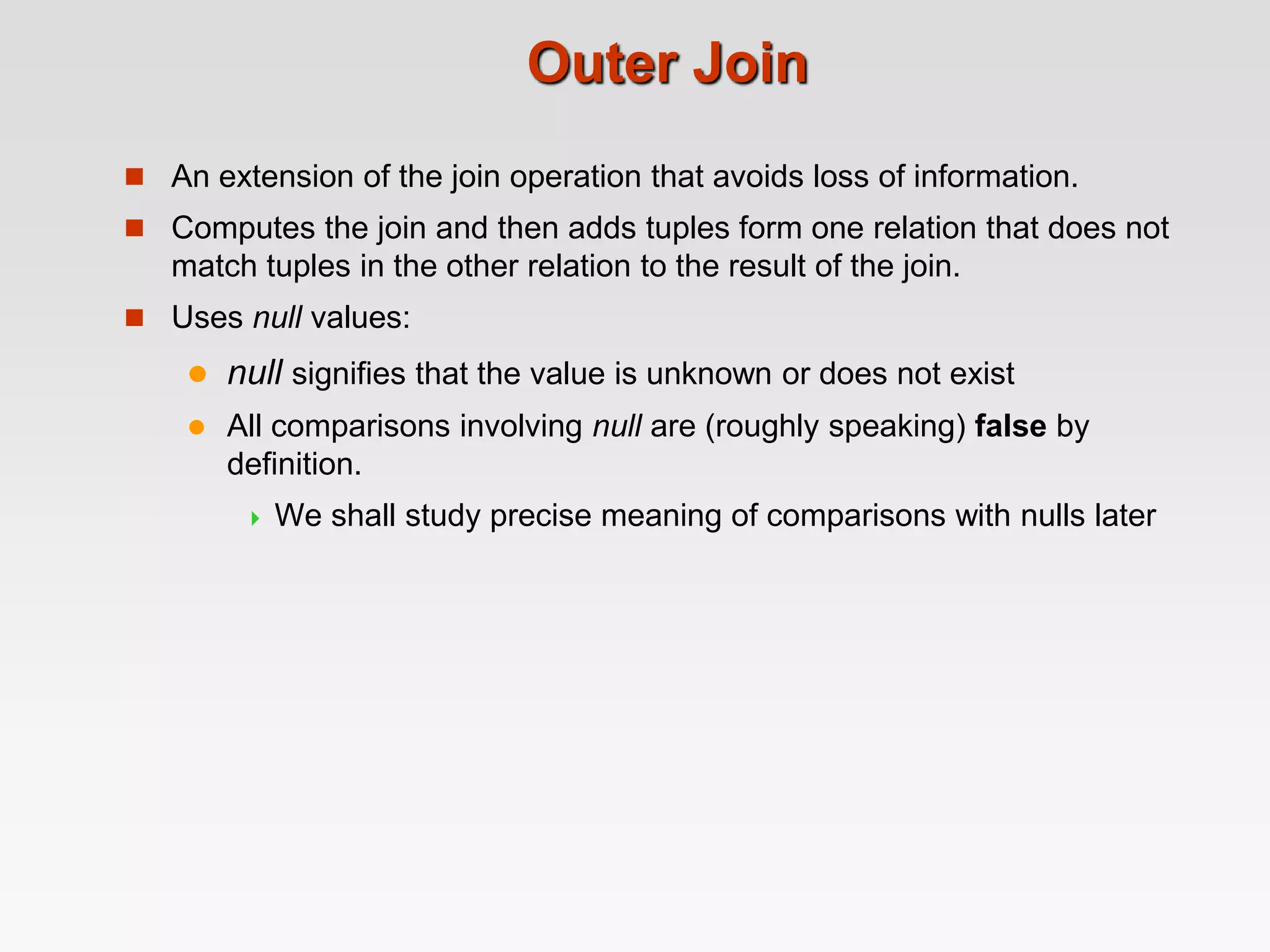 Outer Join
 An extension of the join operation that avoids loss of information.
 Computes the join and then adds tuples form one relation that does not
match tuples in the other relation to the result of the join.
 Uses null values:
 null signifies that the value is unknown or does not exist
 All comparisons involving null are (roughly speaking) false by
definition.
 We shall study precise meaning of comparisons with nulls later
 
