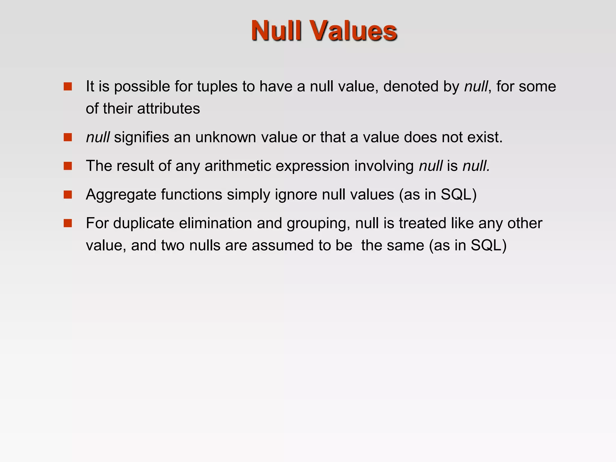 Null Values
 It is possible for tuples to have a null value, denoted by null, for some
of their attributes
 null signifies an unknown value or that a value does not exist.
 The result of any arithmetic expression involving null is null.
 Aggregate functions simply ignore null values (as in SQL)
 For duplicate elimination and grouping, null is treated like any other
value, and two nulls are assumed to be the same (as in SQL)
 