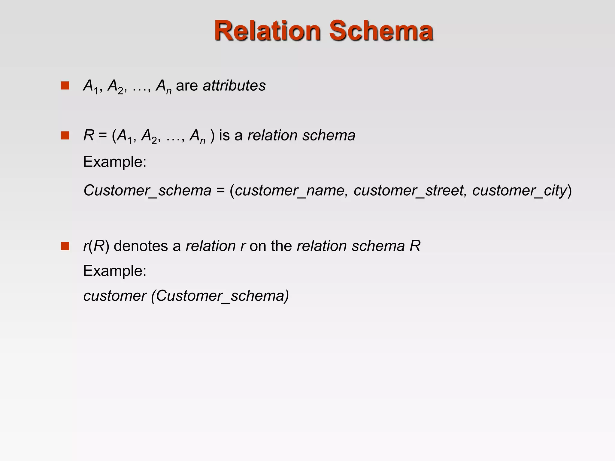 Relation Schema
 A1, A2, …, An are attributes
 R = (A1, A2, …, An ) is a relation schema
Example:
Customer_schema = (customer_name, customer_street, customer_city)
 r(R) denotes a relation r on the relation schema R
Example:
customer (Customer_schema)
 