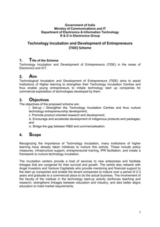 1
Government of India
Ministry of Communications and IT
Department of Electronics & Information Technology
R & D in Electronics Group
Technology Incubation and Development of Entrepreneurs
(TIDE) Scheme
1. Title of the Scheme
Technology Incubation and Development of Entrepreneurs (TIDE) in the areas of
Electronics and ICT.
2. Aim
Technological Incubation and Development of Entrepreneurs (TIDE) aims to assist
Institutions of Higher learning to strengthen their Technology Incubation Centres and
thus enable young entrepreneurs to initiate technology start up companies for
commercial exploitation of technologies developed by them.
3. Objectives
The objectives of the proposed scheme are:
i. Set-up / Strengthen the Technology Incubation Centres and thus nurture
technology entrepreneurship development;
ii. Promote product oriented research and development;
iii. Encourage and accelerate development of indigenous products and packages;
and
iv. Bridge the gap between R&D and commercialisation.
4. Scope
Recognizing the importance of Technology Incubation, many institutions of higher
learning have already taken initiatives to nurture this activity. These include policy
measures, infrastructure support, entrepreneurial training, IPR facilitation, and create a
framework to nurture technology incubation.
The incubation centers provide a host of services to new enterprises and facilitate
linkages that are congenial for their survival and growth. The centre also network with
Angel Investors and Venture Capitalists who provide mentoring and financial support to
the start up companies and enable the tenant companies to mature over a period of 2-3
years and graduate to a commercial place to do the actual business. The involvement of
the faculty of the institute in the technology start-up activity reinforces teaching and
research, strengthens linkages between education and industry, and also better aligns
education to meet market requirements.
 