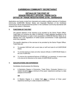 CARIBBEAN COMMUNITY SECRETARIAT
                  DETAILS OF THE POST OF
           SENIOR PROJECT OFFICER, TRADE DATA
      OFFICE OF TRADE NEGOTIATIONS (OTN) - BARBADOS

Applications are hereby invited from interested and suitably qualified nationals of Caribbean
Community (CARICOM) Member States and Associate Members of the Caribbean
Community to fill the abovementioned position in the Caribbean Community Secretariat with
assigned duty station in Barbados.

2.     FUNCTIONS OF THE POST

       The general objective of the services to be provided by the Senior Project Officer,
       Trade Data is to enhance the utility of CARI-traC, a trade database developed by the
       CARICOM Secretariat, to make it more accessible to CARICOM Member States as an
       effective tool in the negotiations of market access commitments in trade agreements
       which they negotiate.

       The specific objectives of the services to be provided by the Senior Project Officer,
       Trade Data are:
 
       (i)     To populate CARI-traC with current data on tariff and trade for all CARIFORUM
               States.

       (ii)    To provide training to trade and other relevant officials in CARIFORUM States in
               the use of CARI-traC.

       (iii)   To improve the operational features of CARI-traC, as necessary, to ensure ease
               in its use and its relevance to the needs of CARIFORUM countries.


3.     QUALIFICATIONS AND EXPERIENCE

       Candidates should possess the following:

       (i)     A Bachelors Degree in Economics, Trade Policy, Computer Science or a
               related discipline plus a minimum of five years’ experience working in a data
               analysis environment

               OR

      (ii)     A Masters Degree in a related field plus a minimum of three years’
               experience working in a data analysis environment.
 