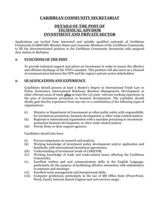 CARIBBEAN COMMUNITY SECRETARIAT
DETAILS OF THE POST OF
TECHNICAL ADVISOR
INVESTMENT AND PRIVATE SECTOR
Applications are invited from interested and suitably qualified nationals of Caribbean
Community (CARICOM) Member States and Associate Members of the Caribbean Community
to fill the abovementioned position in the Caribbean Community Secretariat with assigned
duty station in Barbados.
2. FUNCTIONS OF THE POST
To provide technical support and advice on Investment in order to ensure the effective
and efficient discharge of the OTN’s mandate. This position will also serve as a channel
of communication between the OTN and the region’s private sector stakeholders.
3. QUALIFICATIONS AND EXPERIENCE
Candidates should possess at least a Master’s Degree in International Trade Law or
Policy, Economics, International Relations, Business Management, Development or
other relevant areas of study plus at least five (5) years’ relevant working experience in
the area of investment promotion or business development. The candidate should
ideally gain his/her experience from any one or a combination of the following types of
organisations:
(i) Ministry or Department of Government or other public entity with responsibility
for investment promotion, business development or other trade-related matters.
(ii) Regional or international organisation with a mandate pertaining to investment
promotion business development, or other trade related matters.
(iii) Private firms or their support agencies.
Candidates should also have:
(i) Proven competence in research and analysis;
(ii) Working knowledge of investment policy development and/or application and
familiarity with international investment agreements;
(iii) Understanding of investment needs of CARICOM;
(iv) Working knowledge of trade and trade-related issues affecting the Caribbean
Community;
(v) Excellent written and oral communication skills in the English Language,
particularly for the purpose of facilitating effective interaction with stakeholders
in seminars and meetings;
(vi) Excellent team management and interpersonal skills;
(vii) Computer proficiency particularly in the use of MS Office Suite (PowerPoint,
Word, Excel), Internet Search Engines and web-services usage.
 