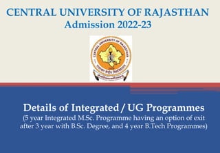 CENTRAL UNIVERSITY OF RAJASTHAN
Admission 2022-23
Details of Integrated / UG Programmes
(5 year Integrated M.Sc. Programme having an option of exit
after 3 year with B.Sc. Degree, and 4 year B.Tech Programmes)
 