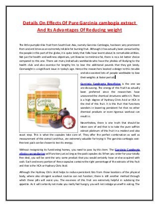 Details On Effects Of Pure Garcinia cambogia extract
And Its Advantages Of Reducing weight
The little pumpkin like fruit from South East Asia, namely Garcinia Cambogia, has been very prominent
from ancient times as an extremely reliable fat burning fruit. Although it has actually been consumed by
the people in this part of the globe, it is quite lately that folks have learnt about its remarkable utilities.
Not just for health and wellness objectives, yet likewise to minimize fat, there is no a lot better choice
compared to this one. There are many individuals worldwide who have the phobia of likelying to the
health club and also exercise for lengthy hrs to lose the additional pounds that they got lately.
Overweight is a significant issue in today's age. Hence the researchers located a design to this trouble
and also assisted lots of people worldwide to lose
their weights at faster period.
Garcinia Cambogia Beneficios is the one we
are discussing. The energy of this fruit has actually
been preferred since the researchers have
uncovered the chemical structures within it. There
is a high degree of Hydroxy Citric Acid or HCA in
the rind of this fruit. It is this fruit that functions
wonders in lowering persistent fat that no other
chemical products or even rigorous workout can
result in.
Nevertheless, there is one truth that should be
taken care of and that is to take the pure saffron
extract platinum of this fruit in a modest and also
exact step. This is what the capsules take care of. They offer the perfect combination as well as
measurement of this extract and thus, are extremely valuable for trying it. The garcinia cambogia cost-
free test pack can be chosen to test its energy.
Without recognizing its functioning homes, you need to pass by this item. The Garcinia Cambogia
efectos secundarios will function just as long as the paid capsules do. When you order for your totally
free deal, you will be sent the very same product that you would certainly have or else acquired with
cash. Each and every portion of these capsules contains the right percentage of the extracts of this fruit
and that is the HCA or Hydroxy Citric Acid.
Although the Hydroxy Citric Acid helps to reduce persistent fats from those locations of the physical
body, where also stringent workout routine can not function; there is still another method through
which these pills will assist you. The essences of this fruit are extremely helpful in subduing the
appetite. As it will certainly not make you really feel hungry, you will not indulge yourself in eating. The
 