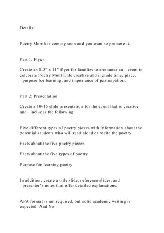 Details:
Poetry Month is coming soon and you want to promote it.
Part 1: Flyer
Create an 8.5” x 11” flyer for families to announce an event to
celebrate Poetry Month. Be creative and include time, place,
purpose for learning, and importance of participation.
Part 2: Presentation
Create a 10-15 slide presentation for the event that is creative
and includes the following:
Five different types of poetry pieces with information about the
potential students who will read aloud or recite the poetry
Facts about the five poetry pieces
Facts about the five types of poetry
Purpose for learning poetry
In addition, create a title slide, reference slides, and
presenter’s notes that offer detailed explanations.
APA format is not required, but solid academic writing is
expected. And No
 