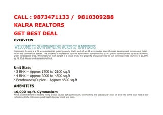 CALL : 9873471133 / 9810309288
KALRA REALTORS
GET BEST DEAL
OVERVIEW


Diplomatic Greens is a 20 acre residential, gated property that’s part of an 82 acre master plan of mixed development inclusive of hotel,
retail and commercial spaces. The property’s impressive, upscale apartments comprise only 15% ground coverage with up to 85% being
green landscaped area. While Nature’s lush carpet is a visual treat, the property also pays heed to our wellness needs courtesy a 21,000
sq. ft. Club House and recreational hub.



Unit Size:
· 3 BHK – Approx 1700 to 2100 sq.ft
· 4 BHK – Approx 3000 to 4500 sq.ft
· Penthouses/Duplex – Approx 4500 sq.ft
AMENITIES
10,000 sq.ft. Gymnasium
Make a commitment to healthy living at our 10,000 sqft gymnasium, overlooking the spectacular pool. Or dive into some soul food at our
refreshing Cafe. Introduce good health to your mind and body.
 
