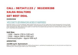 CALL : 9873471133 / 9810309288
KALRA REALTORS
GET BEST DEAL
OVERVIEW


Diplomatic Greens is a 20 acre residential, gated property that’s part of an 82 acre master plan of mixed development inclusive of hotel,
retail and commercial spaces. The property’s impressive, upscale apartments comprise only 15% ground coverage with up to 85% being
green landscaped area. While Nature’s lush carpet is a visual treat, the property also pays heed to our wellness needs courtesy a 21,000
sq. ft. Club House and recreational hub.



Unit Size:
· 3 BHK – Approx 1700 to 2100 sq.ft
· 4 BHK – Approx 3000 to 4500 sq.ft
· Penthouses/Duplex – Approx 4500 sq.ft
AMENITIES
10,000 sq.ft. Gymnasium
Make a commitment to healthy living at our 10,000 sq.ft gymnasium, overlooking the spectacular pool. Or dive into some soul food at our
refreshing Cafe. Introduce good health to your mind and body.
 