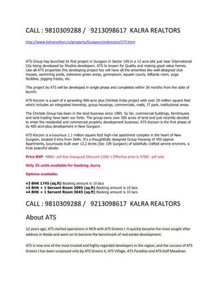 CALL : 9810309288 / 9213098617 KALRA REALTORS
http://www.kalrarealtors.in/property/Gurgaon/atskocoon/177.html



ATS Group has launched its first project in Gurgaon in Sector 109 in a 12 acre site just near International
City being developed by Shobha developers. ATS Is known for Quality and making good value homes.
Like all ATS properties this developing project too will have all the amenities like well-designed club
houses, swimming pools, extensive green areas, gymnasium, squash courts, billiards room, yoga
facilities, jogging tracks, etc.

This project by ATS will be developed in single phase and completed within 30 months from the date of
launch.

ATS Kocoon is a part of a sprawling 400-acre plus Chintels India project with over 20 million square feet
which includes an integrated township, group housings, commercials, malls, IT park, institutional areas.

The Chintels Group has been in the land business since 1985. So far, commercial buildings, farmhouses
and land trading have been our forte. The group owns over 500 acres of land and just recently decided
to enter the residential and commercial property development business. ATS Kocoon is the first phase of
its 400 acre-plus development in New Gurgaon.

ATS Kocoon is a luxurious 1.1 million square foot high-rise apartment complex in the heart of New
Gurgaon, located 0 kms from Delhi. It’s a thoughtfully designed Group Housing of 450 approx
Apartments, luxuriously built over 12.2 Acres (Sec 109 Gurgaon) of tastefully crafted serene environs, a
truly peaceful abode.

Price BSP- 4800/- psf less Inaugural Discount (100/-) Effective price is 4700/- psf only

Only 25 units available for booking..hurry

Options available:

•3 BHK 1745 (sq.ft) Booking amount is 10 lacs
•3 BHK + 1 Servent Room 2095 (sq.ft) Booking amount is 10 lacs
•4 BHK + 1 Servent Room 3045 (sq.ft) Booking amount is 10 lacs


CALL : 9810309288 / 9213098617 KALRA REALTORS
About ATS
12 years ago, ATS started operations in NCR with ATS Greens I. It quickly became the most sought after
address in Noida and went on to become the benchmark of real estate development.

ATS is now one of the most trusted and highly regarded developers in the region, and the success of ATS
Greens I has been surpassed only by ATS Greens II, ATS Village, ATS Paradiso and ATS Golf Meadows
 
