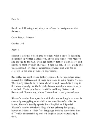 Details:
Read the following case study to inform the assignment that
follows.
Case Study: Sloane
Grade: 3rd
Age: 8
Sloane is a female third grade student with a specific learning
disability in written expression. She is originally from Mexico
and moved to the U.S. with her mother, father, older sister, and
newborn brother when she was 14 months old. In first grade she
was assessed for special education services and was found
eligible in the area of written expression.
Recently, her mother and father separated. Her mom has since
moved the children out of their home and in with family friends.
The family friends have three children and two adults living in
the home already, so thethree-bedroom, one-bath home is very
crowded. Their new home is within walking distance of
Rosewood Elementary, where Sloane has recently transferred.
Sloane’s mother has a job in which she works long hours and is
currently struggling to establish her own line of credit. At
home, Sloane’s family speaks both English and Spanish.
Sloane’s mother considers English her primary language;
however, Spanish is her first language and she sometimes has
difficulty understanding written English despite speaking it
well.
 
