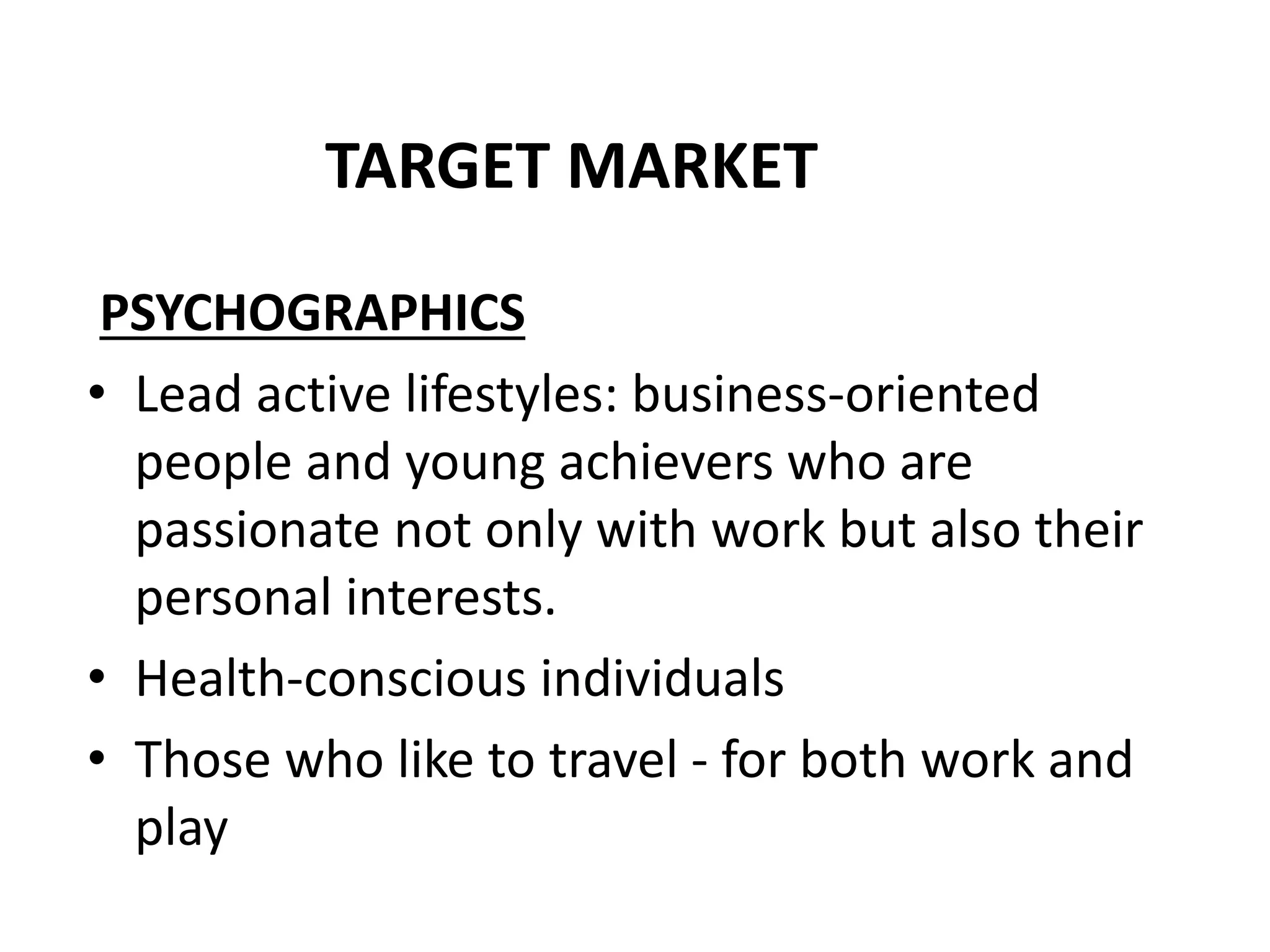 TARGET MARKET
PSYCHOGRAPHICS
• Lead active lifestyles: business-oriented
people and young achievers who are
passionate not only with work but also their
personal interests.
• Health-conscious individuals
• Those who like to travel - for both work and
play
 