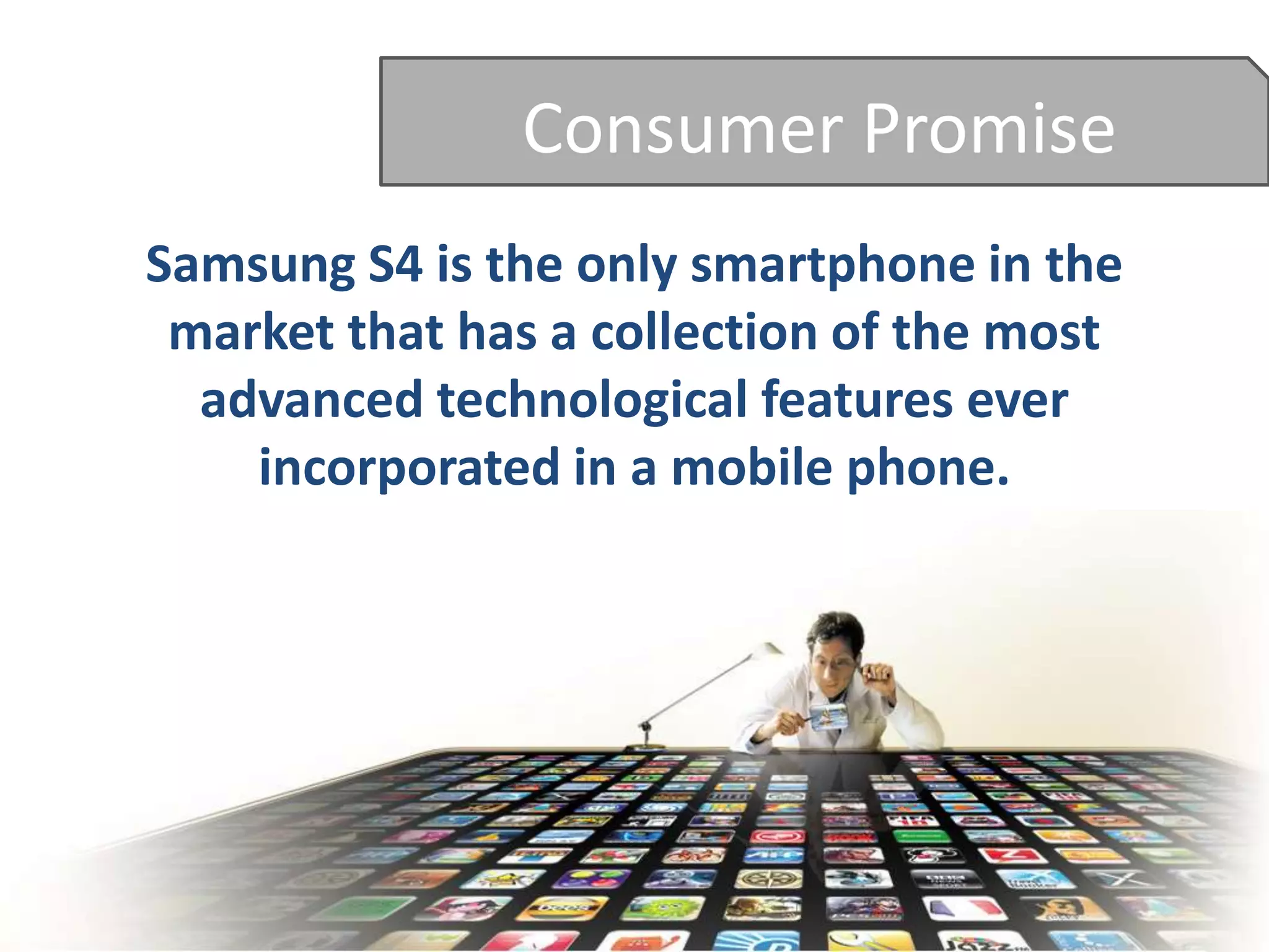 Consumer Promise
Samsung S4 is the only smartphone in the
market that has a collection of the most
advanced technological features ever
incorporated in a mobile phone.
 