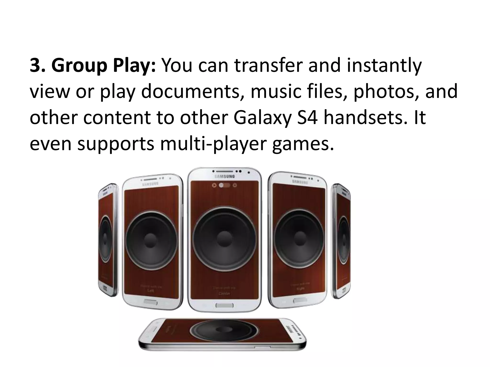 3. Group Play: You can transfer and instantly
view or play documents, music files, photos, and
other content to other Galaxy S4 handsets. It
even supports multi-player games.
 