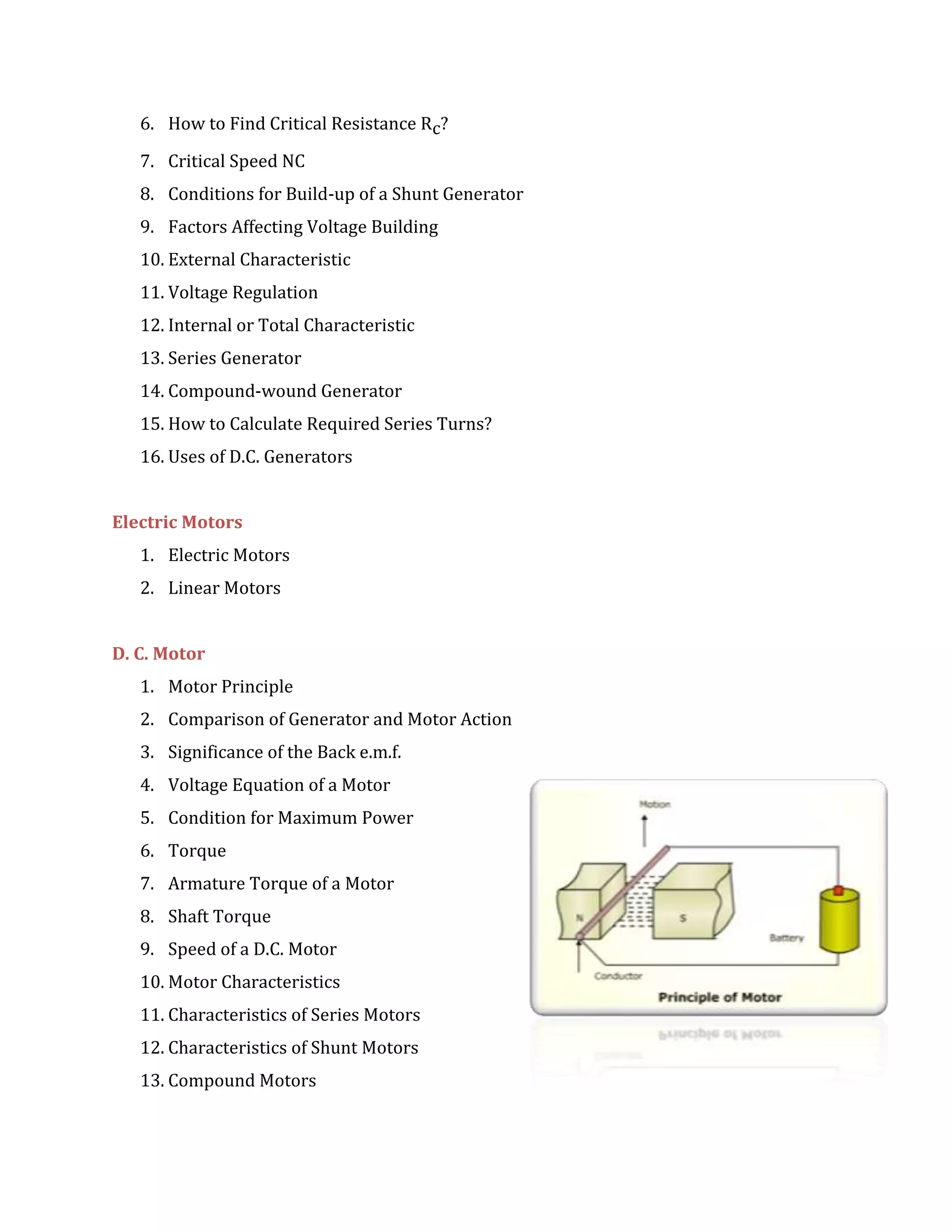 6. How to Find Critical Resistance Rc?
7. Critical Speed NC
8. Conditions for Build-up of a Shunt Generator
9. Factors Affecting Voltage Building
10. External Characteristic
11. Voltage Regulation
12. Internal or Total Characteristic
13. Series Generator
14. Compound-wound Generator
15. How to Calculate Required Series Turns?
16. Uses of D.C. Generators
Electric Motors
1. Electric Motors
2. Linear Motors
D. C. Motor
1. Motor Principle
2. Comparison of Generator and Motor Action
3. Significance of the Back e.m.f.
4. Voltage Equation of a Motor
5. Condition for Maximum Power
6. Torque
7. Armature Torque of a Motor
8. Shaft Torque
9. Speed of a D.C. Motor
10. Motor Characteristics
11. Characteristics of Series Motors
12. Characteristics of Shunt Motors
13. Compound Motors
 