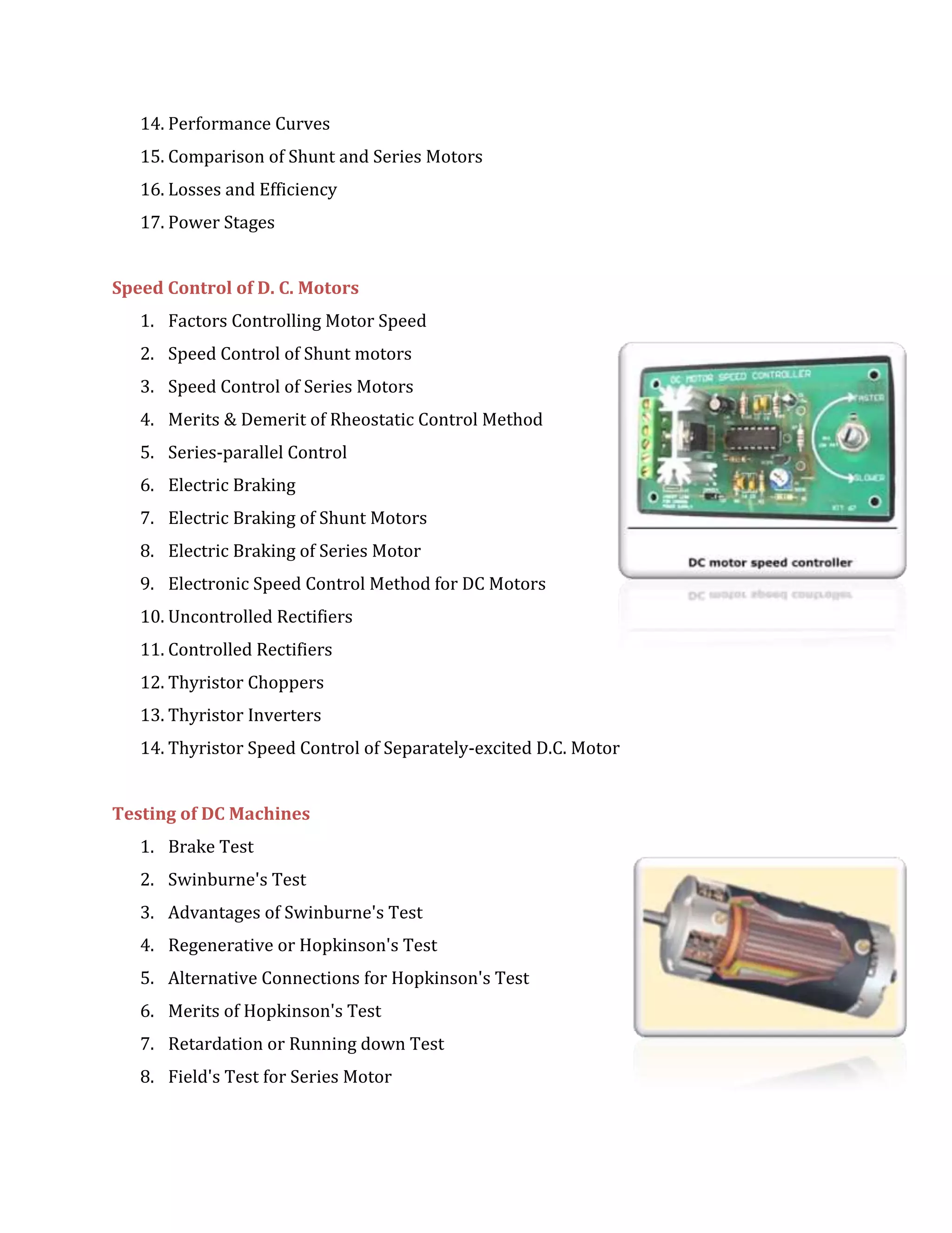 14. Performance Curves
15. Comparison of Shunt and Series Motors
16. Losses and Efficiency
17. Power Stages
Speed Control of D. C. Motors
1. Factors Controlling Motor Speed
2. Speed Control of Shunt motors
3. Speed Control of Series Motors
4. Merits & Demerit of Rheostatic Control Method
5. Series-parallel Control
6. Electric Braking
7. Electric Braking of Shunt Motors
8. Electric Braking of Series Motor
9. Electronic Speed Control Method for DC Motors
10. Uncontrolled Rectifiers
11. Controlled Rectifiers
12. Thyristor Choppers
13. Thyristor Inverters
14. Thyristor Speed Control of Separately-excited D.C. Motor
Testing of DC Machines
1. Brake Test
2. Swinburne's Test
3. Advantages of Swinburne's Test
4. Regenerative or Hopkinson's Test
5. Alternative Connections for Hopkinson's Test
6. Merits of Hopkinson's Test
7. Retardation or Running down Test
8. Field's Test for Series Motor
 
