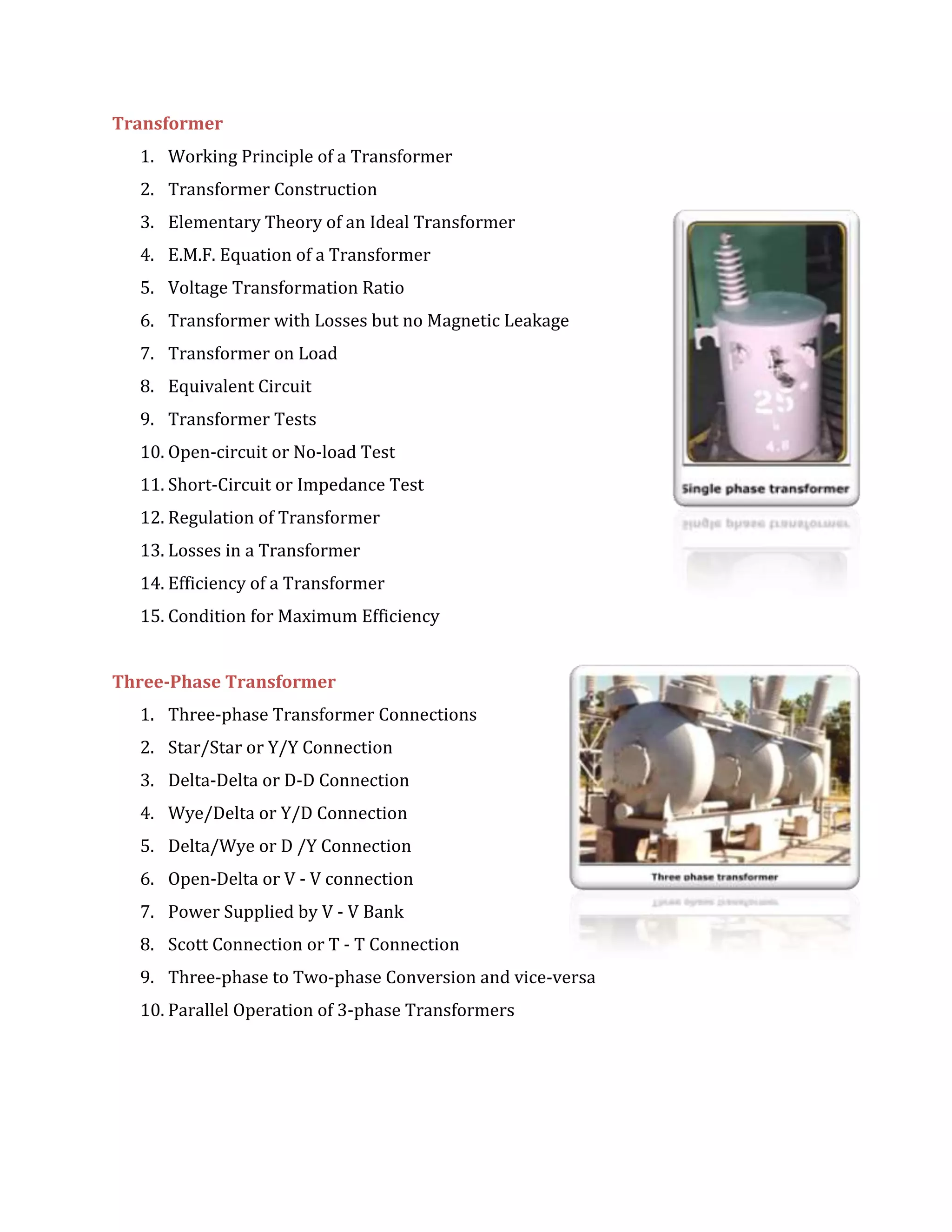 Transformer
1. Working Principle of a Transformer
2. Transformer Construction
3. Elementary Theory of an Ideal Transformer
4. E.M.F. Equation of a Transformer
5. Voltage Transformation Ratio
6. Transformer with Losses but no Magnetic Leakage
7. Transformer on Load
8. Equivalent Circuit
9. Transformer Tests
10. Open-circuit or No-load Test
11. Short-Circuit or Impedance Test
12. Regulation of Transformer
13. Losses in a Transformer
14. Efficiency of a Transformer
15. Condition for Maximum Efficiency
Three-Phase Transformer
1. Three-phase Transformer Connections
2. Star/Star or Y/Y Connection
3. Delta-Delta or D-D Connection
4. Wye/Delta or Y/D Connection
5. Delta/Wye or D /Y Connection
6. Open-Delta or V - V connection
7. Power Supplied by V - V Bank
8. Scott Connection or T - T Connection
9. Three-phase to Two-phase Conversion and vice-versa
10. Parallel Operation of 3-phase Transformers
 