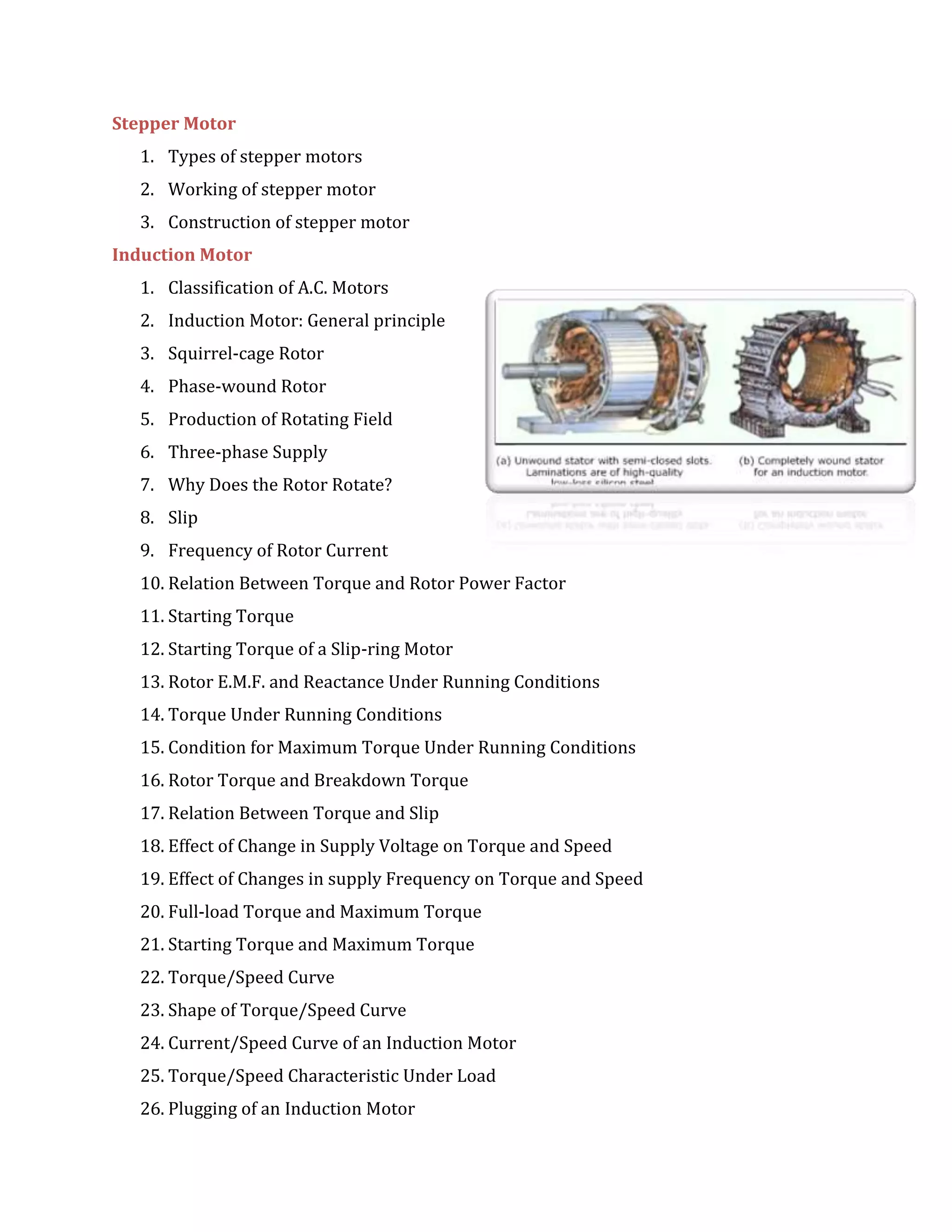 Stepper Motor
1. Types of stepper motors
2. Working of stepper motor
3. Construction of stepper motor
Induction Motor
1. Classification of A.C. Motors
2. Induction Motor: General principle
3. Squirrel-cage Rotor
4. Phase-wound Rotor
5. Production of Rotating Field
6. Three-phase Supply
7. Why Does the Rotor Rotate?
8. Slip
9. Frequency of Rotor Current
10. Relation Between Torque and Rotor Power Factor
11. Starting Torque
12. Starting Torque of a Slip-ring Motor
13. Rotor E.M.F. and Reactance Under Running Conditions
14. Torque Under Running Conditions
15. Condition for Maximum Torque Under Running Conditions
16. Rotor Torque and Breakdown Torque
17. Relation Between Torque and Slip
18. Effect of Change in Supply Voltage on Torque and Speed
19. Effect of Changes in supply Frequency on Torque and Speed
20. Full-load Torque and Maximum Torque
21. Starting Torque and Maximum Torque
22. Torque/Speed Curve
23. Shape of Torque/Speed Curve
24. Current/Speed Curve of an Induction Motor
25. Torque/Speed Characteristic Under Load
26. Plugging of an Induction Motor
 