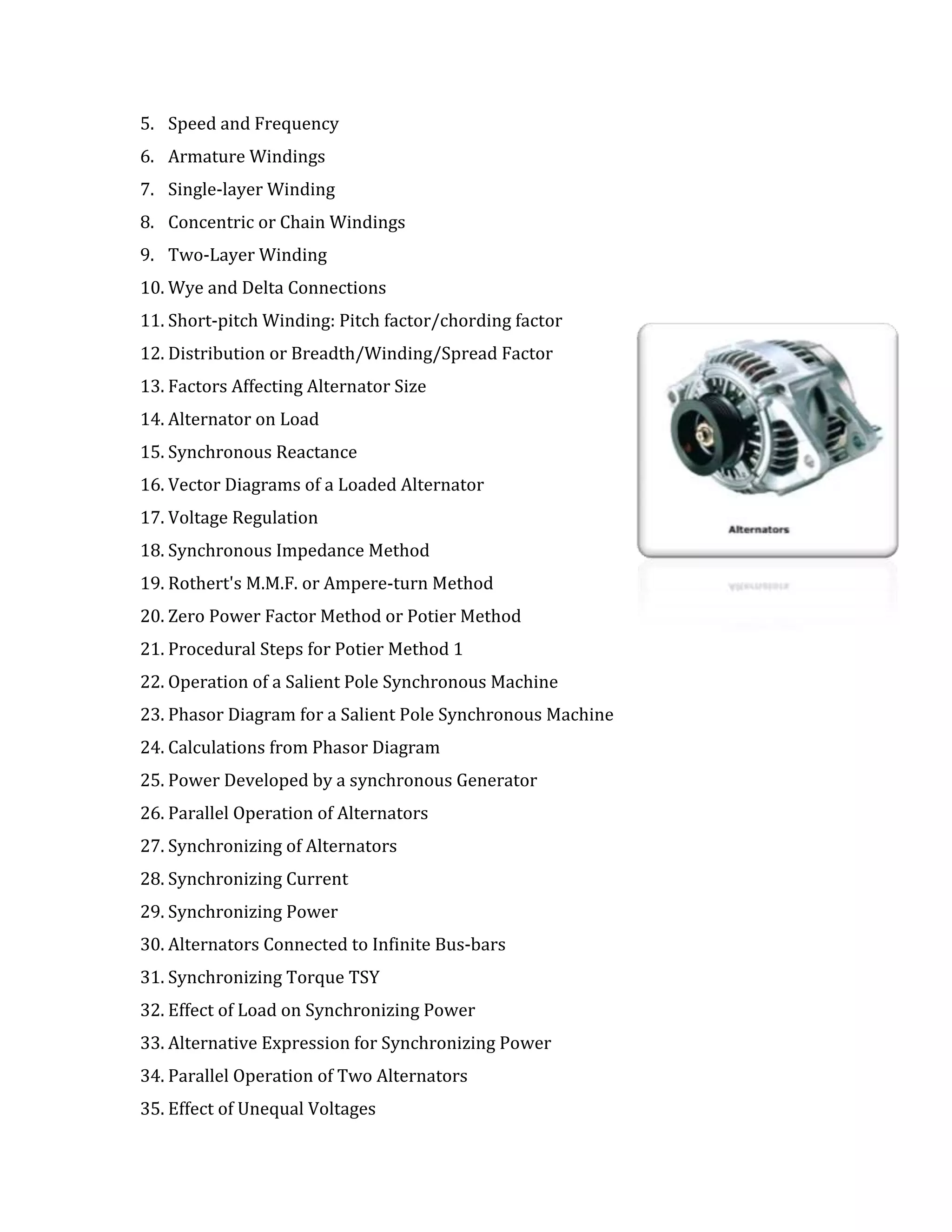 5. Speed and Frequency
6. Armature Windings
7. Single-layer Winding
8. Concentric or Chain Windings
9. Two-Layer Winding
10. Wye and Delta Connections
11. Short-pitch Winding: Pitch factor/chording factor
12. Distribution or Breadth/Winding/Spread Factor
13. Factors Affecting Alternator Size
14. Alternator on Load
15. Synchronous Reactance
16. Vector Diagrams of a Loaded Alternator
17. Voltage Regulation
18. Synchronous Impedance Method
19. Rothert's M.M.F. or Ampere-turn Method
20. Zero Power Factor Method or Potier Method
21. Procedural Steps for Potier Method 1
22. Operation of a Salient Pole Synchronous Machine
23. Phasor Diagram for a Salient Pole Synchronous Machine
24. Calculations from Phasor Diagram
25. Power Developed by a synchronous Generator
26. Parallel Operation of Alternators
27. Synchronizing of Alternators
28. Synchronizing Current
29. Synchronizing Power
30. Alternators Connected to Infinite Bus-bars
31. Synchronizing Torque TSY
32. Effect of Load on Synchronizing Power
33. Alternative Expression for Synchronizing Power
34. Parallel Operation of Two Alternators
35. Effect of Unequal Voltages
 