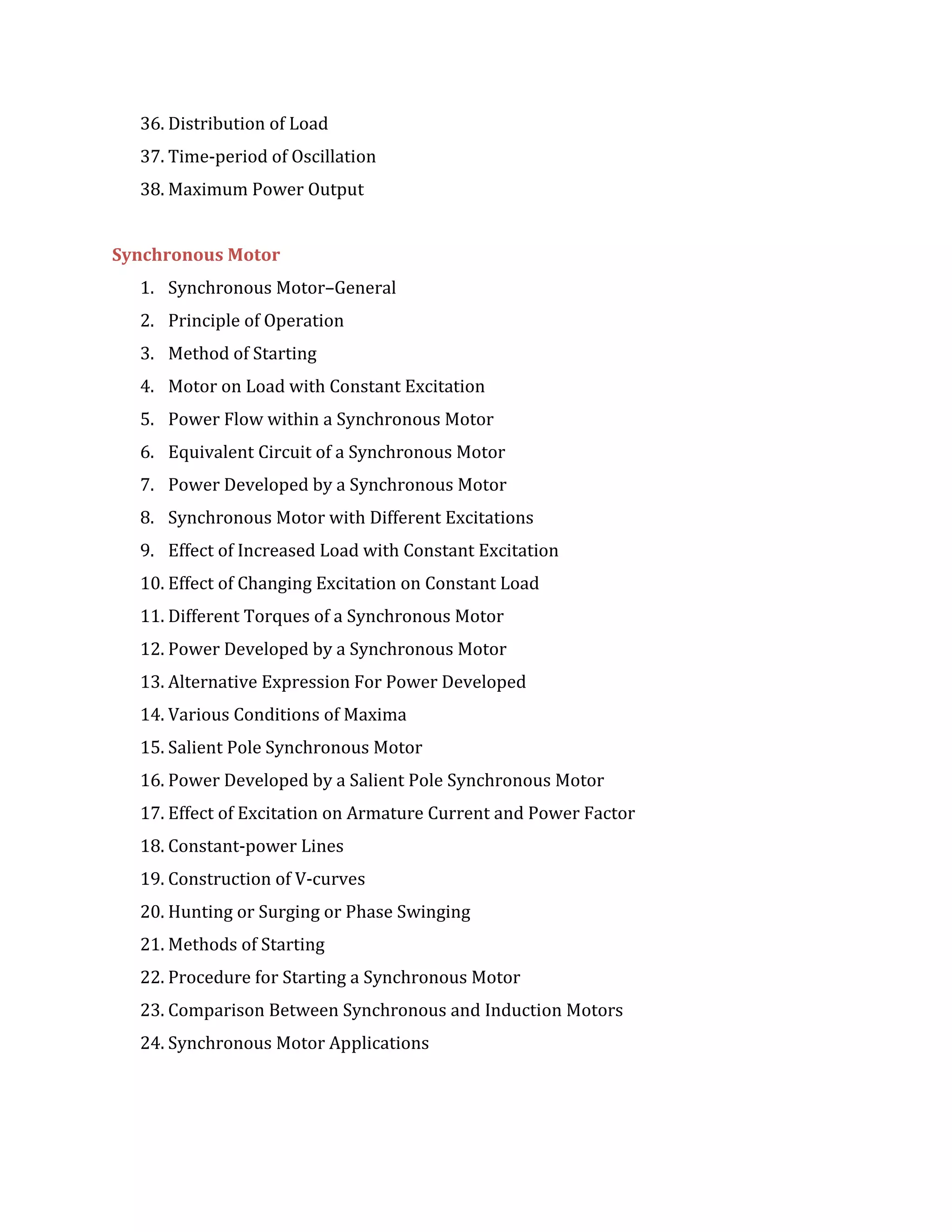 36. Distribution of Load
37. Time-period of Oscillation
38. Maximum Power Output
Synchronous Motor
1. Synchronous Motor–General
2. Principle of Operation
3. Method of Starting
4. Motor on Load with Constant Excitation
5. Power Flow within a Synchronous Motor
6. Equivalent Circuit of a Synchronous Motor
7. Power Developed by a Synchronous Motor
8. Synchronous Motor with Different Excitations
9. Effect of Increased Load with Constant Excitation
10. Effect of Changing Excitation on Constant Load
11. Different Torques of a Synchronous Motor
12. Power Developed by a Synchronous Motor
13. Alternative Expression For Power Developed
14. Various Conditions of Maxima
15. Salient Pole Synchronous Motor
16. Power Developed by a Salient Pole Synchronous Motor
17. Effect of Excitation on Armature Current and Power Factor
18. Constant-power Lines
19. Construction of V-curves
20. Hunting or Surging or Phase Swinging
21. Methods of Starting
22. Procedure for Starting a Synchronous Motor
23. Comparison Between Synchronous and Induction Motors
24. Synchronous Motor Applications
 