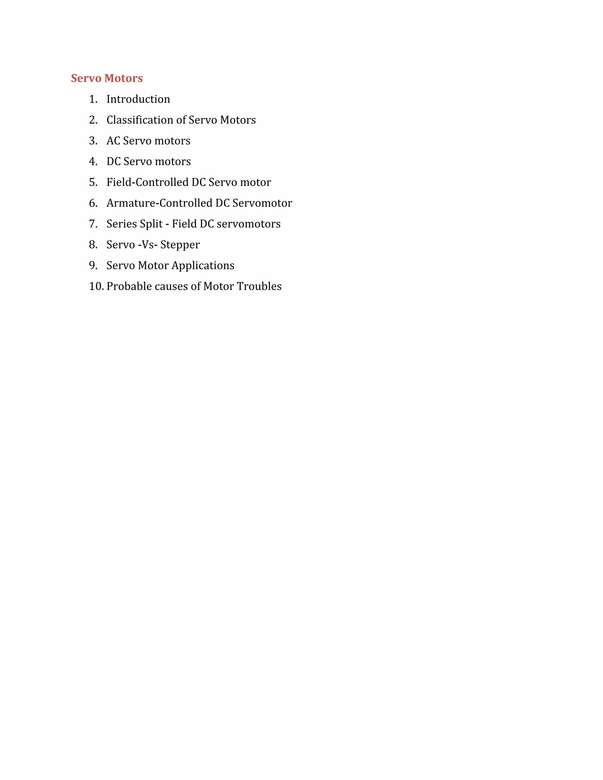 Servo Motors
1. Introduction
2. Classification of Servo Motors
3. AC Servo motors
4. DC Servo motors
5. Field-Controlled DC Servo motor
6. Armature-Controlled DC Servomotor
7. Series Split - Field DC servomotors
8. Servo -Vs- Stepper
9. Servo Motor Applications
10. Probable causes of Motor Troubles
 