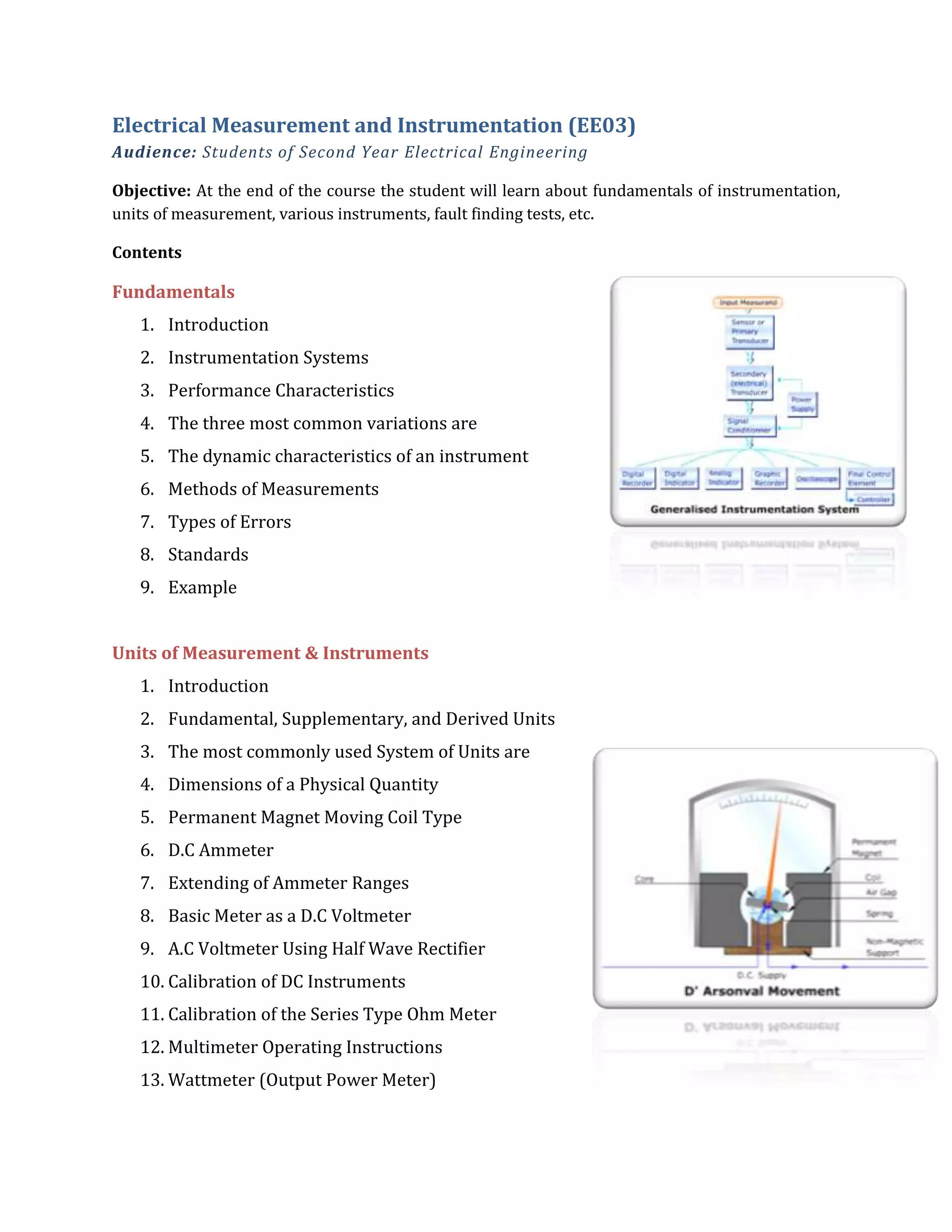 Electrical Measurement and Instrumentation (EE03)
Audience: Students of Second Year Electrical Engineering
Objective: At the end of the course the student will learn about fundamentals of instrumentation,
units of measurement, various instruments, fault finding tests, etc.
Contents
Fundamentals
1. Introduction
2. Instrumentation Systems
3. Performance Characteristics
4. The three most common variations are
5. The dynamic characteristics of an instrument
6. Methods of Measurements
7. Types of Errors
8. Standards
9. Example
Units of Measurement & Instruments
1. Introduction
2. Fundamental, Supplementary, and Derived Units
3. The most commonly used System of Units are
4. Dimensions of a Physical Quantity
5. Permanent Magnet Moving Coil Type
6. D.C Ammeter
7. Extending of Ammeter Ranges
8. Basic Meter as a D.C Voltmeter
9. A.C Voltmeter Using Half Wave Rectifier
10. Calibration of DC Instruments
11. Calibration of the Series Type Ohm Meter
12. Multimeter Operating Instructions
13. Wattmeter (Output Power Meter)
 