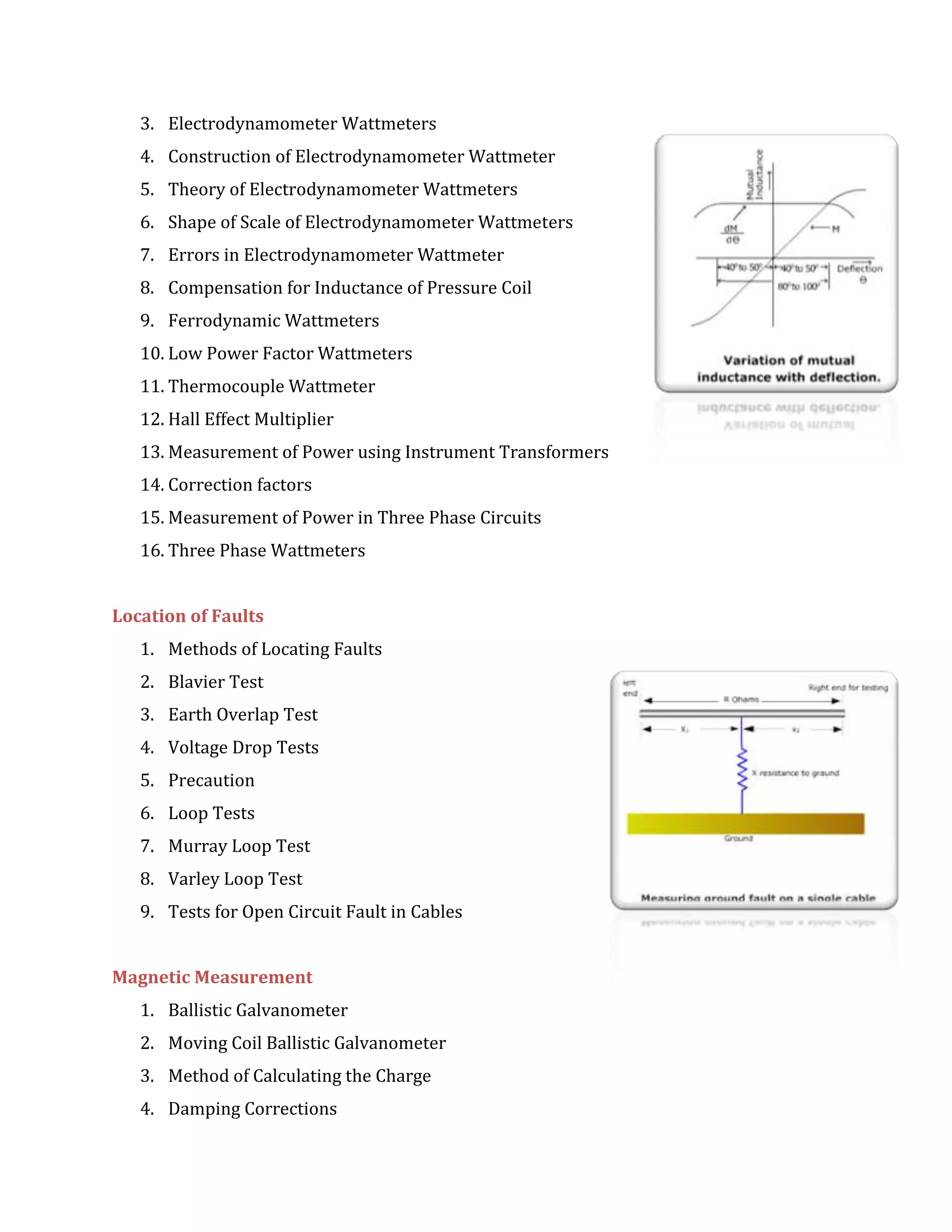 3. Electrodynamometer Wattmeters
4. Construction of Electrodynamometer Wattmeter
5. Theory of Electrodynamometer Wattmeters
6. Shape of Scale of Electrodynamometer Wattmeters
7. Errors in Electrodynamometer Wattmeter
8. Compensation for Inductance of Pressure Coil
9. Ferrodynamic Wattmeters
10. Low Power Factor Wattmeters
11. Thermocouple Wattmeter
12. Hall Effect Multiplier
13. Measurement of Power using Instrument Transformers
14. Correction factors
15. Measurement of Power in Three Phase Circuits
16. Three Phase Wattmeters
Location of Faults
1. Methods of Locating Faults
2. Blavier Test
3. Earth Overlap Test
4. Voltage Drop Tests
5. Precaution
6. Loop Tests
7. Murray Loop Test
8. Varley Loop Test
9. Tests for Open Circuit Fault in Cables
Magnetic Measurement
1. Ballistic Galvanometer
2. Moving Coil Ballistic Galvanometer
3. Method of Calculating the Charge
4. Damping Corrections
 